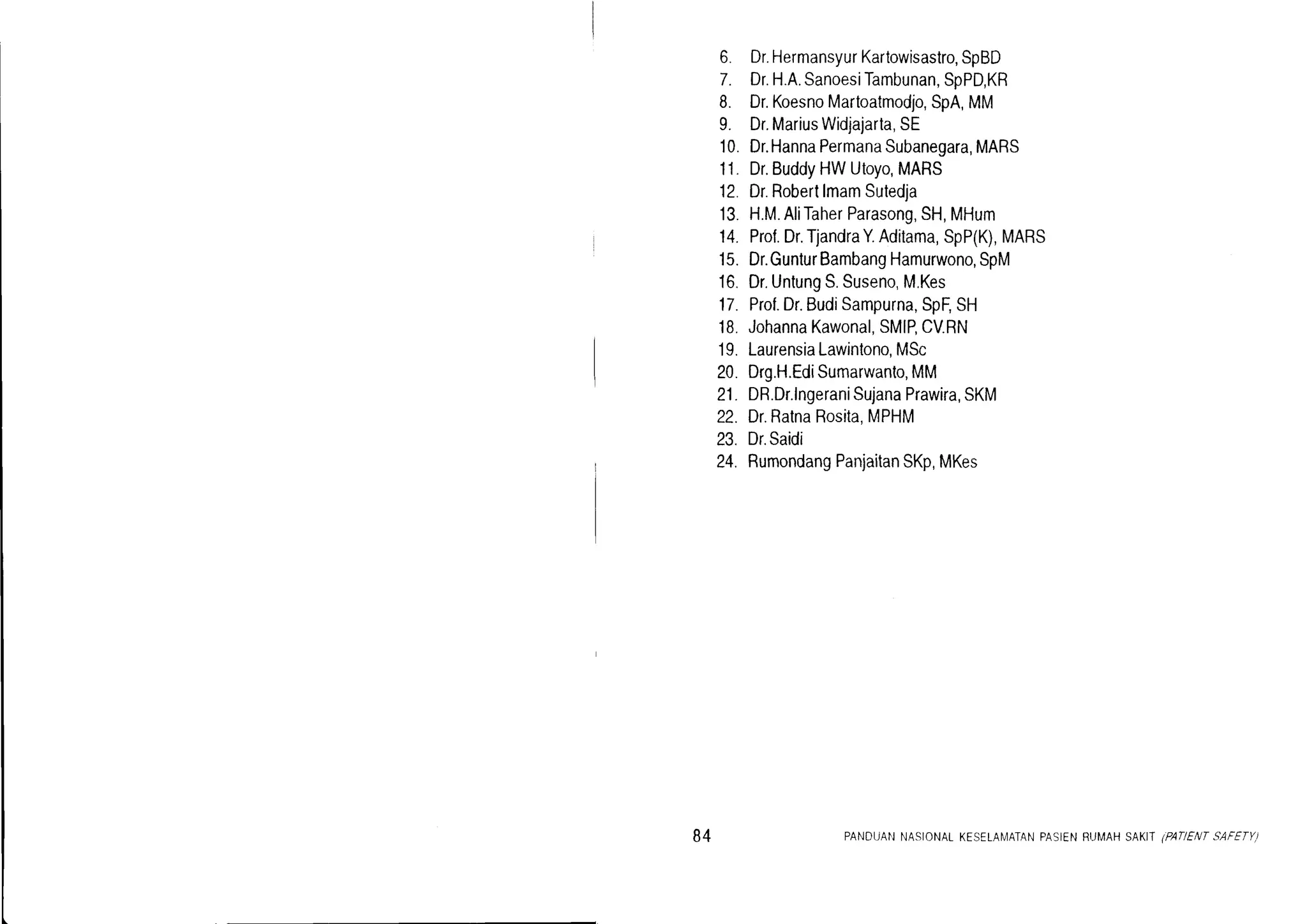 6. Dr.HermansyurKartowisastro,SpBD
7. Dr.H.A.SanoesiTambunan,SpPD,KR
8. Dr.KoesnoMartoatmodjo,SpA,MM
9. Dr.MariusWidjajarta,SE
10.Dr.HannaPermanaSubanegara,MARS
11.Dr.BuddyHWUtoyo,MARS
12 Dr.RobertlmamSutedja
13.H.M.AliTaherParasong,SH,MHum
14.Prof.Dr.TjandraY.Aditama,SpP(K),MARS
15.Dr.GunturBambangHamurwono,SpM
16.Dr.UntungS.Suseno,M.Kes
17.Prof.Dr.BudiSampurna,SpF,SH
18.JohannaKawonal,SMIP,CV.RN
19.LaurensiaLawintono,MSc
20.Drg.H.EdiSumarwanto,MM
21.DR.Dr.lngeraniSujanaPrawira,SKM
22.Dr.RatnaRosita,MPHM
23. Dr.Saidi
24. RumondangPanjaitanSKp,MKes
84 PANDUANNASIONALKESELAMATANPASIENRUMAHSAKII .PATIENTSAFETY)
 