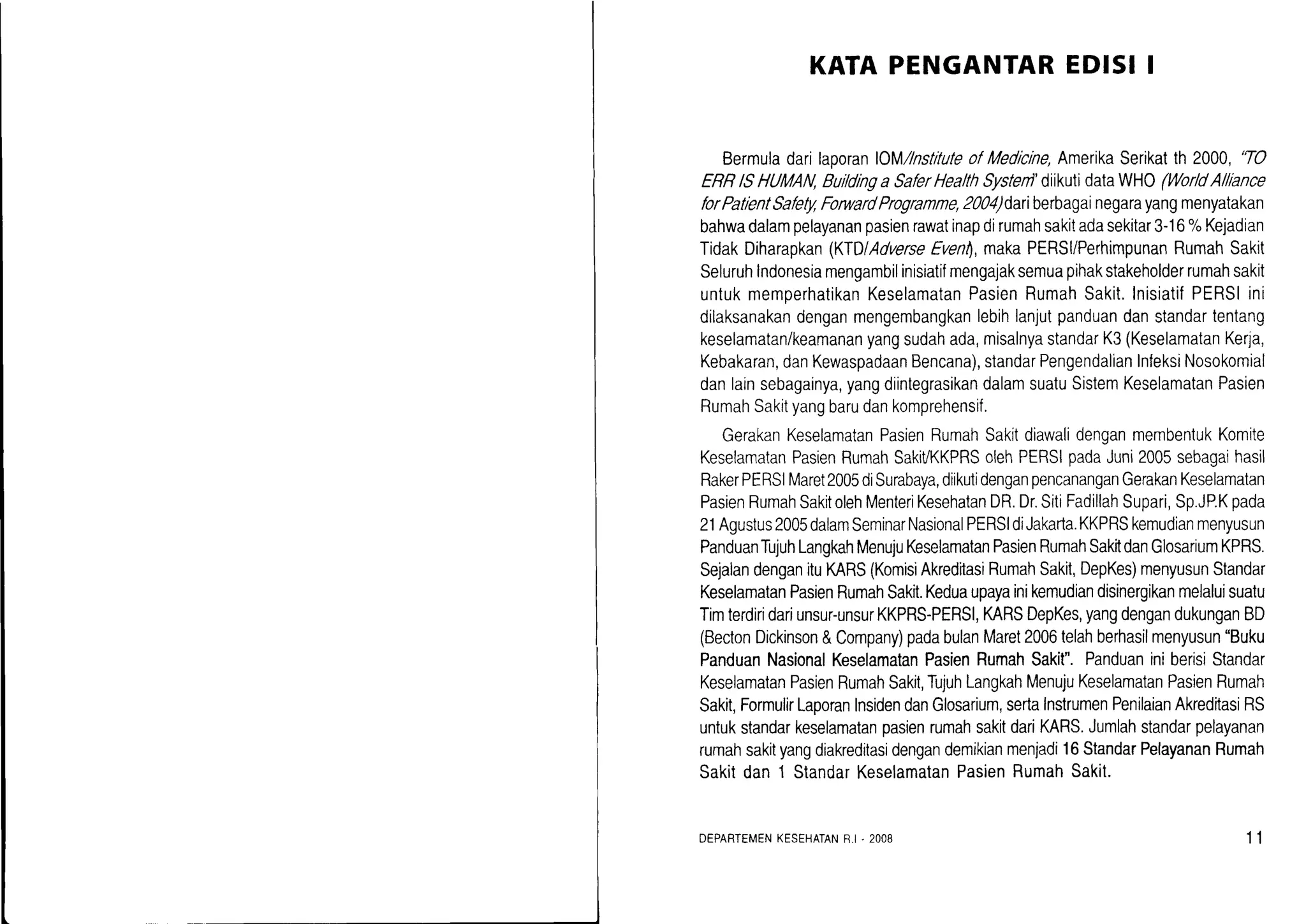 KATAPENGANTAREDISII
BermuladarilaporanOM/lnstituteofMedlcine,AmerikaSerikatth 2000,'TO
ERRlSHUMAN,Buildinga SaferHealthSystenl'diikutidataWHO(WorldAlllance
forPatientSafetlqForwardProgramme,2004)dariberbagainegarayangmenyatakan
bahwadalampelayananpasienrawatinapdirumahsakitadasekitar3-16%Kejadian
TidakDiharapkan(KfDlAdverseEventl,makaPERSI/PerhimpunanRumahSakit
Seluruhlndonesiamengambilinisiatifmengajaksemuapihakstakeholderrumahsakit
untukmemperhatikanKeselamatanPasienRumahSakit.InisiatifPERSIini
dilaksanakandenganmengembangkanlebihlanjutpanduandanstandartentang
keselamatan/keamananyangsudahada,misalnyastandarK3(KeselamatanKerja,
Kebakaran,danKewaspadaanBencana),standarPengendalianInfeksiNosokomial
danlainsebagainya,yangdiintegrasikandalamsuatuSistemKeselamatanPasien
RumahSakityangbarudankomprehensif.
GerakanKeselamatanPasienRumahSakitdiawalidenganmembentukKomite
KeselamatanPasienRumahSakiVKKPRSolehPERSIpadaJuni2005sebagaihasil
RakerPERSIMaret2005diSurabaya,diikutidenganpencananganGerakanKeselamatan
PasienRumahSakitolehMenteriKesehatanDR.Dr.SitiFadillahSupari,Sp.JP.Kpada
2'lAgustus2005dalamSeminarNasionalPERSIdiJakada.KKPRSkemudianmenyusun
PanduanTujuhLangkahMenujuKeselamatanPasienRumahSakitdanGlosariumKPRS.
SejalandenganituMRS(KomisiAkreditasiRumahSakit,DepKes)menyusunStandar
KeselamatanPasienRumahSakit.Keduaupayainikemudiandisinergikanmelaluisualu
Timterdiridariunsur-unsurKKPRS-PERSl,KARSDepKes,yangdengandukunganBD
(BectonDickinson&Company)padabulanMaret2006telahberhasilmenyusun"Buku
PanduanNasionalKeselamatanPasienRumahSakit".PanduaniniberisiStandar
KeselamatanPasienRumahSakit,TujuhLangkahMenujuKeselamatanPasienRumah
Sakit,FormulirLaporanInsidendanGlosarium,sertaInstrumenPenilaianAkreditasiRS
untukstandarkeselamatanpasienrumahsakitdariKARS.Jumlahstandarpelayanan
rumahsakityangdiakreditasidengandemikianmenjadi16StandarPelayananRumah
Sakitdan1 StandarKeselamatanPasienRumahSakit.
DEPARTEMENKESEHATANR.I.2008 11
 