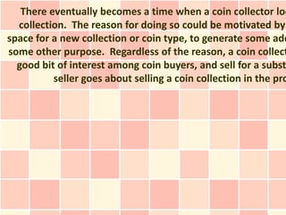 There eventually becomes a time when a coin collector loo
  collection. The reason for doing so could be motivated by
space for a new collection or coin type, to generate some add
some other purpose. Regardless of the reason, a coin collect
  good bit of interest among coin buyers, and sell for a subst
          seller goes about selling a coin collection in the pro
 