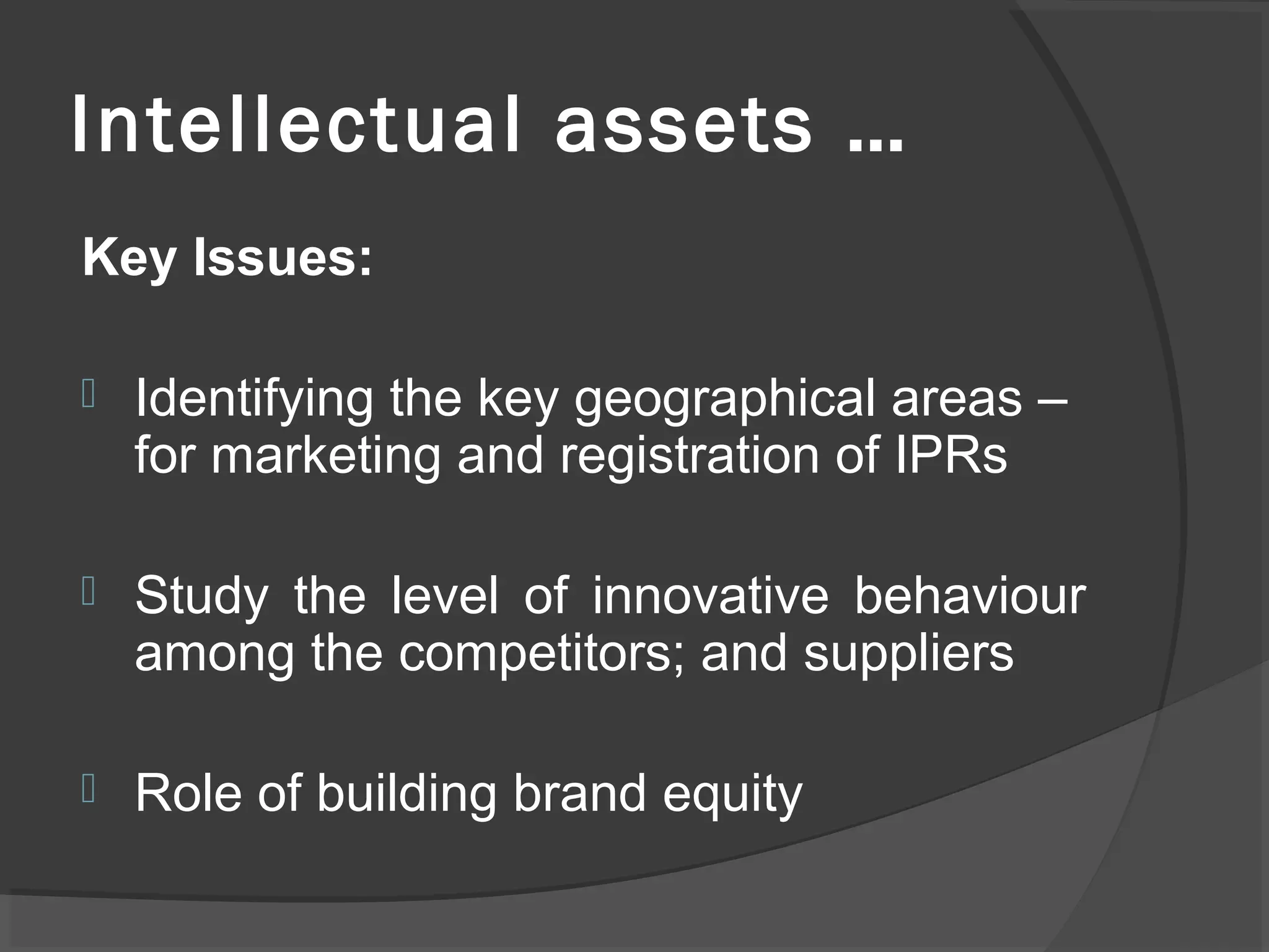 Intellectual assets …
Key Issues:
 Identifying the key geographical areas –
for marketing and registration of IPRs
 Study the level of innovative behaviour
among the competitors; and suppliers
 Role of building brand equity
 