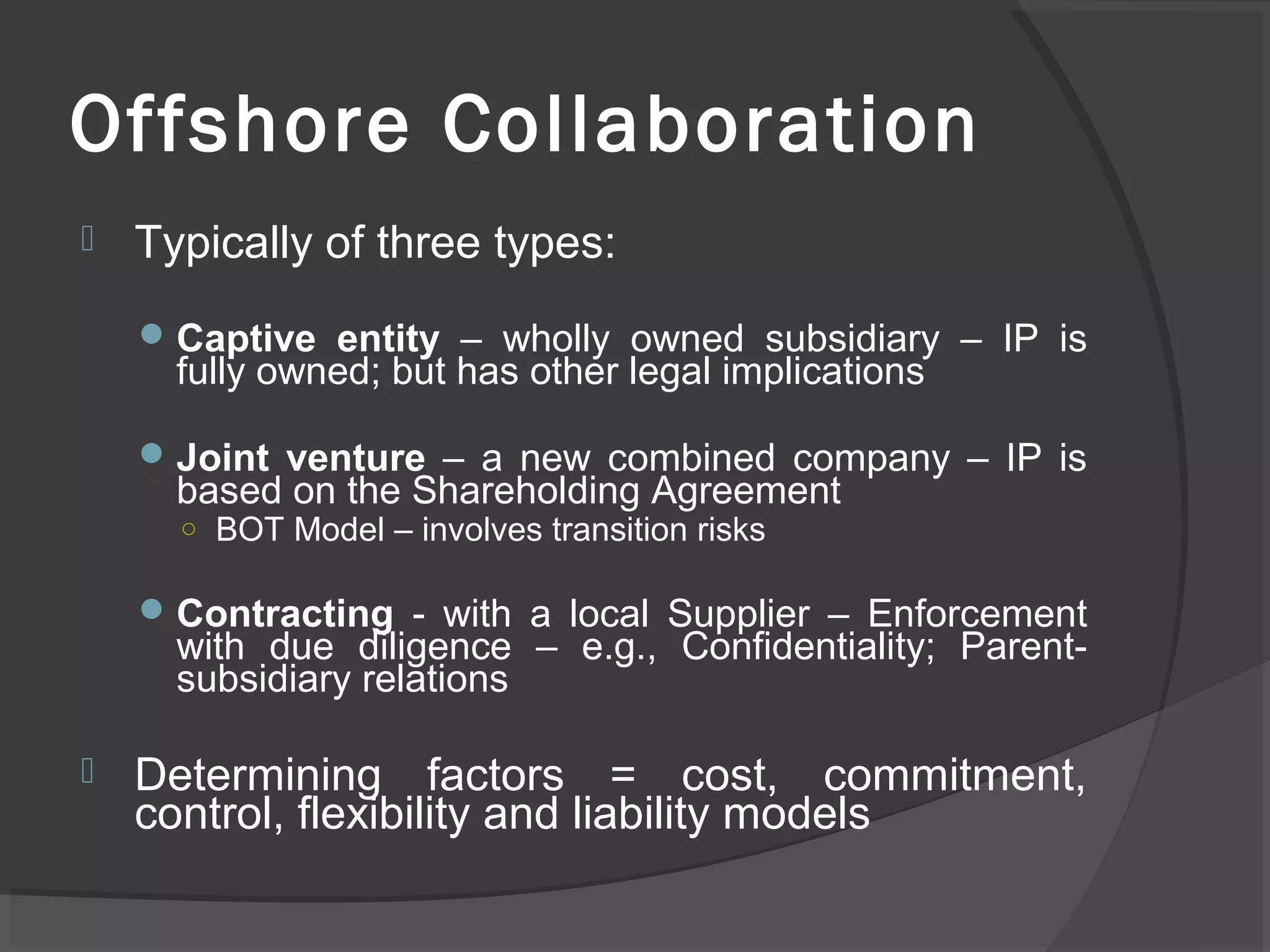 Offshore Collaboration
 Typically of three types:
Captive entity – wholly owned subsidiary – IP is
fully owned; but has other legal implications
Joint venture – a new combined company – IP is
based on the Shareholding Agreement
○ BOT Model – involves transition risks
Contracting - with a local Supplier – Enforcement
with due diligence – e.g., Confidentiality; Parent-
subsidiary relations
 Determining factors = cost, commitment,
control, flexibility and liability models
 