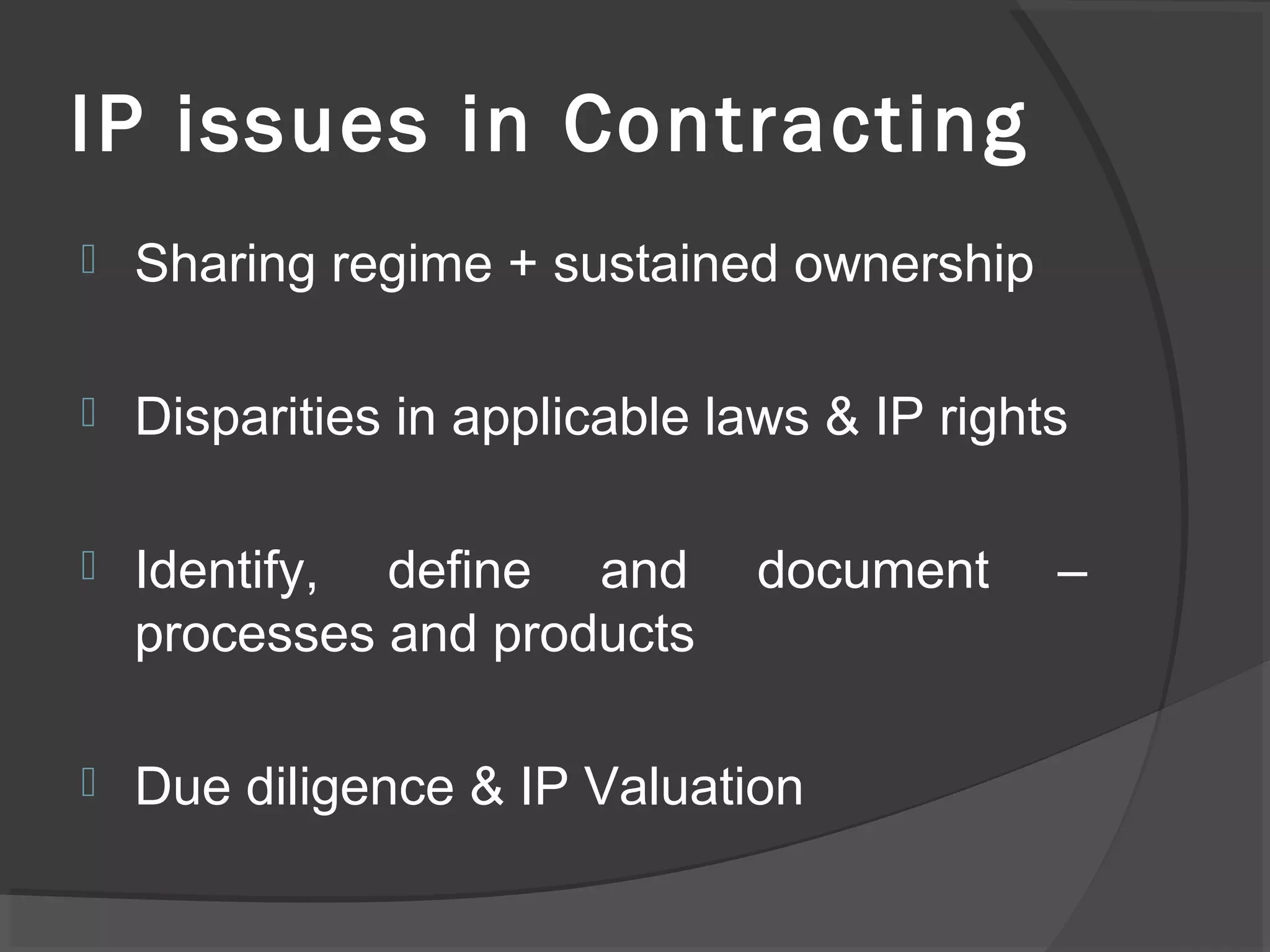 IP issues in Contracting
 Sharing regime + sustained ownership
 Disparities in applicable laws & IP rights
 Identify, define and document –
processes and products
 Due diligence & IP Valuation
 