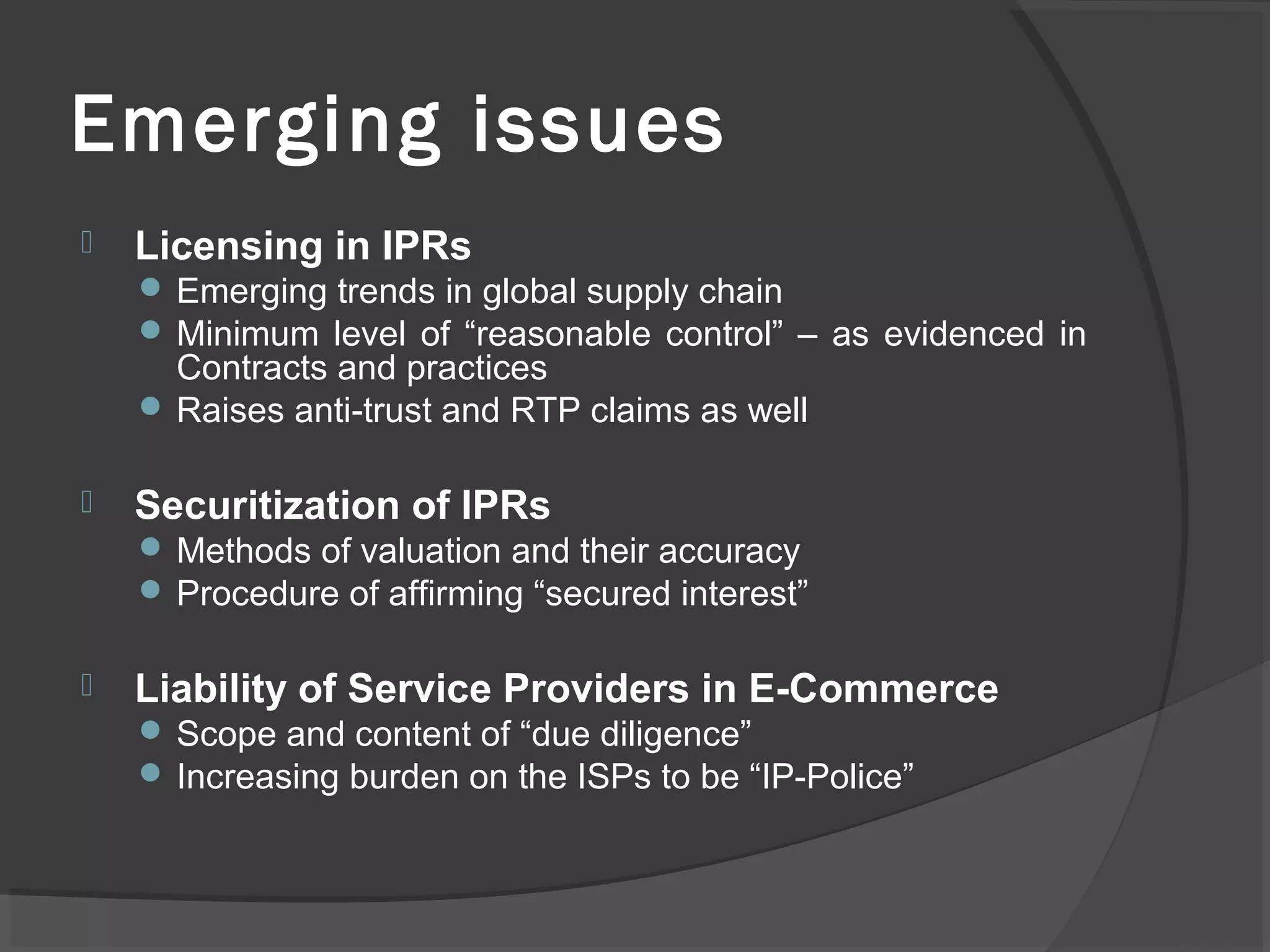 Emerging issues
 Licensing in IPRs
 Emerging trends in global supply chain
 Minimum level of “reasonable control” – as evidenced in
Contracts and practices
 Raises anti-trust and RTP claims as well
 Securitization of IPRs
 Methods of valuation and their accuracy
 Procedure of affirming “secured interest”
 Liability of Service Providers in E-Commerce
 Scope and content of “due diligence”
 Increasing burden on the ISPs to be “IP-Police”
 