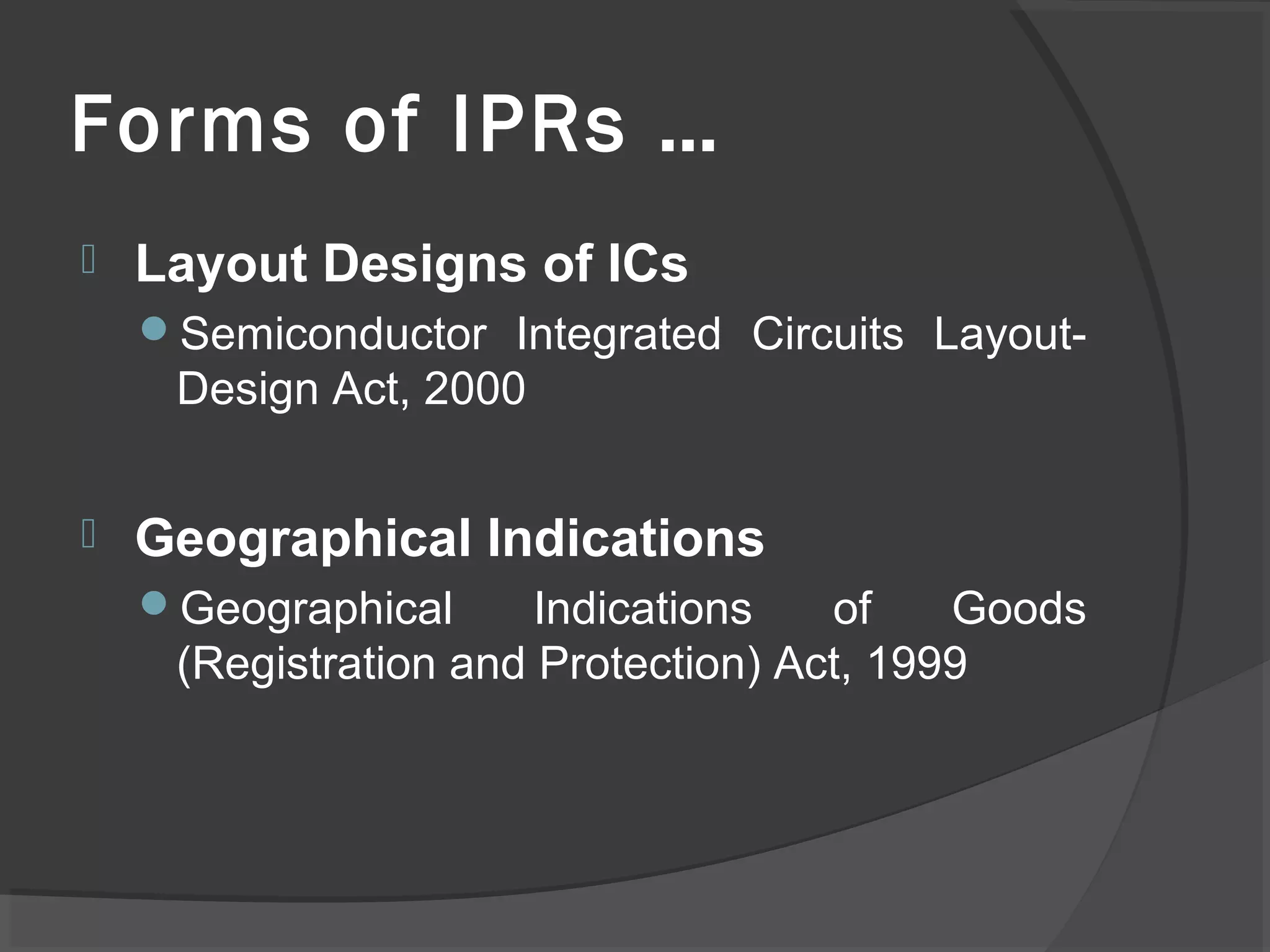 Forms of IPRs …
 Layout Designs of ICs
Semiconductor Integrated Circuits Layout-
Design Act, 2000
 Geographical Indications
Geographical Indications of Goods
(Registration and Protection) Act, 1999
 