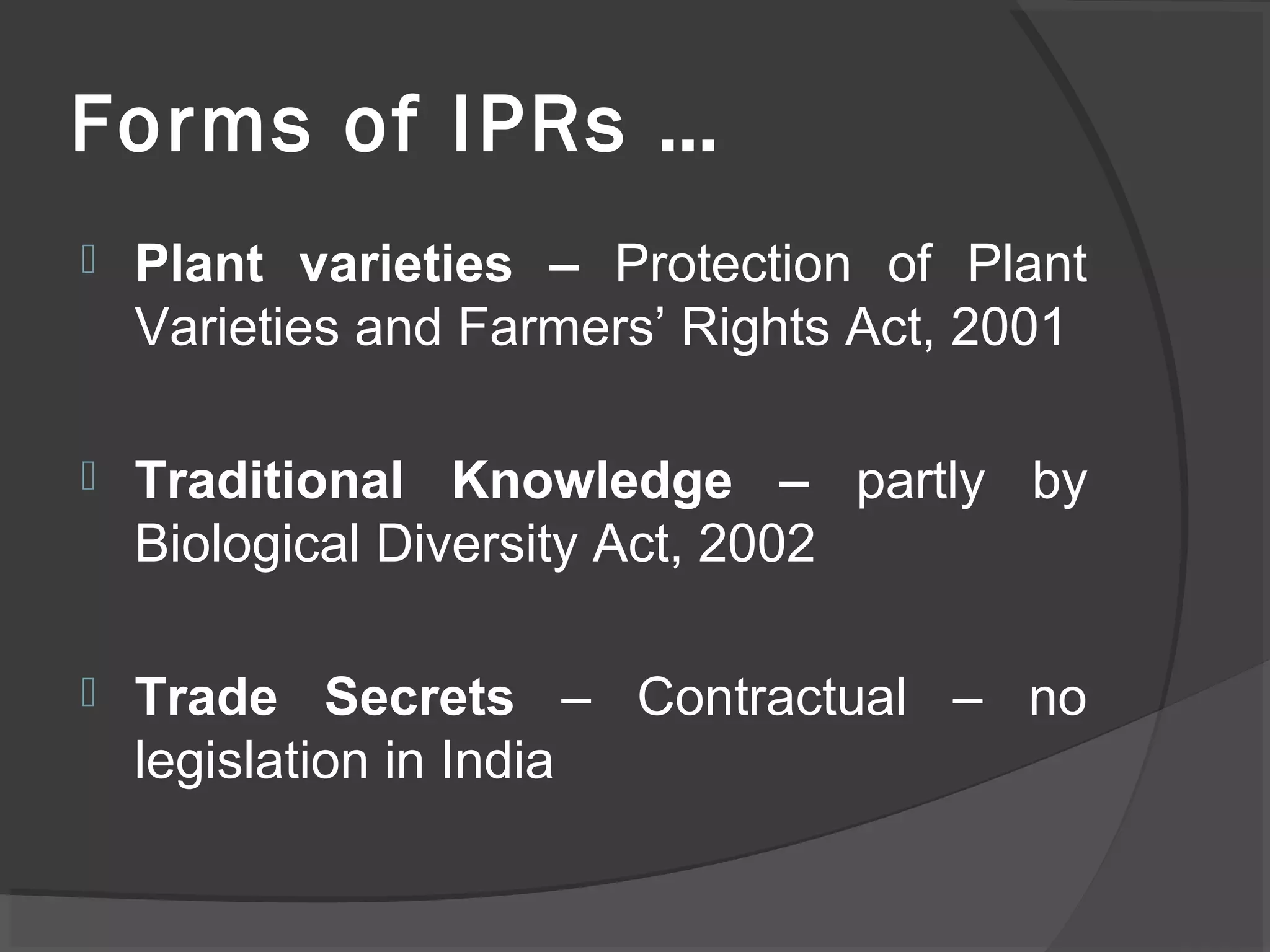 Forms of IPRs …
 Plant varieties – Protection of Plant
Varieties and Farmers’ Rights Act, 2001
 Traditional Knowledge – partly by
Biological Diversity Act, 2002
 Trade Secrets – Contractual – no
legislation in India
 