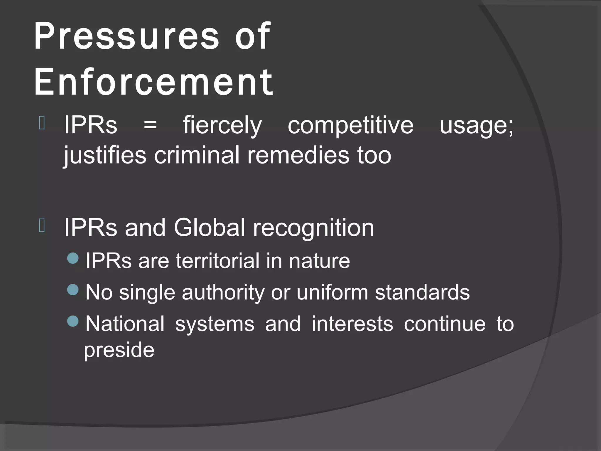 Pressures of
Enforcement
 IPRs = fiercely competitive usage;
justifies criminal remedies too
 IPRs and Global recognition
IPRs are territorial in nature
No single authority or uniform standards
National systems and interests continue to
preside
 