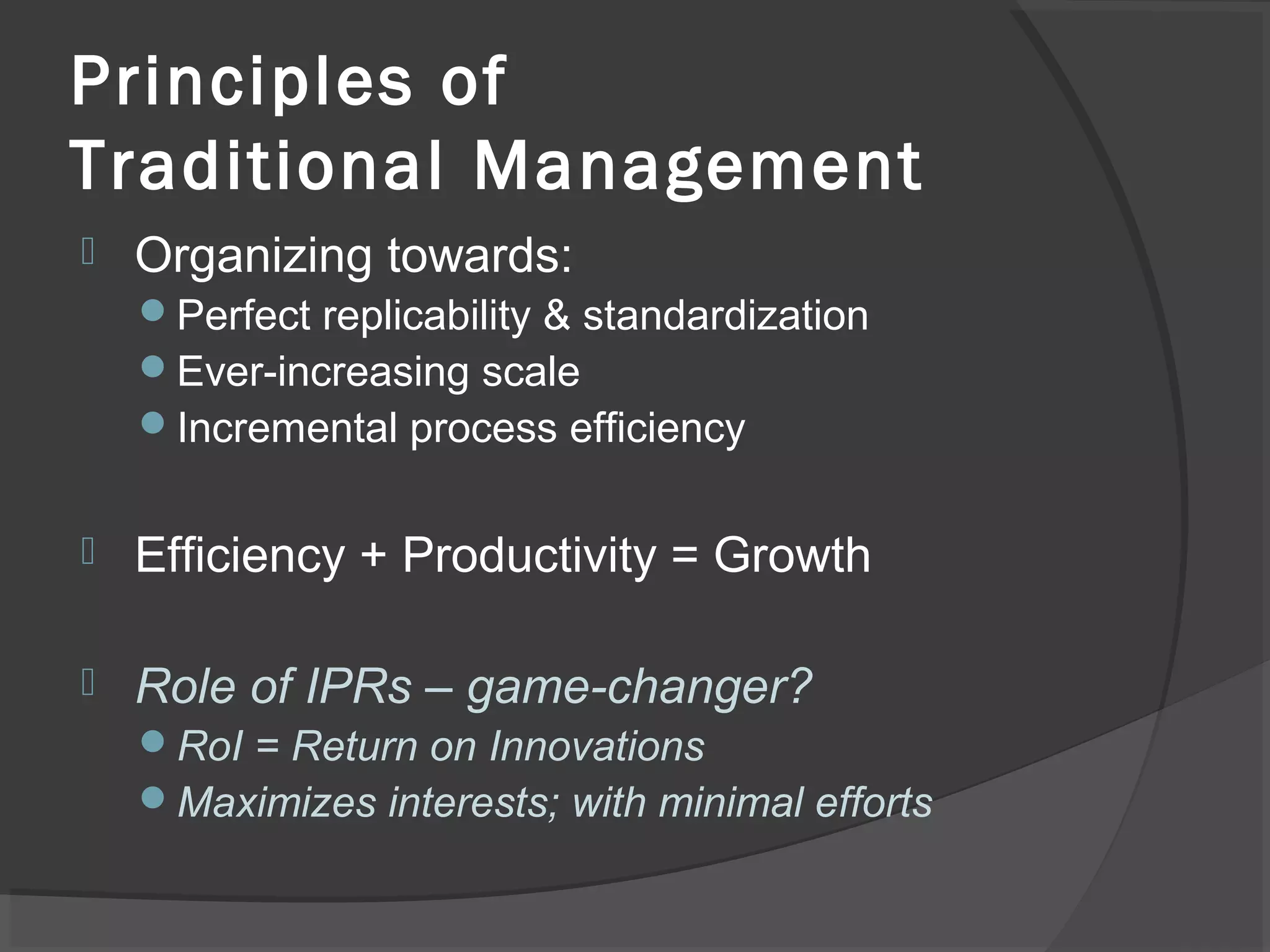 Principles of
Traditional Management
 Organizing towards:
Perfect replicability & standardization
Ever-increasing scale
Incremental process efficiency
 Efficiency + Productivity = Growth
 Role of IPRs – game-changer?
RoI = Return on Innovations
Maximizes interests; with minimal efforts
 