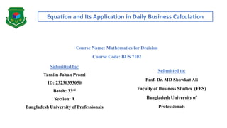 Equation and Its Application in Daily Business Calculation
Course Name: Mathematics for Decision
Course Code: BUS 7102
Submitted by:
Tasnim Jahan Promi
ID: 23230333050
Batch: 33rd
Section: A
Bangladesh University of Professionals
Submitted to:
Prof. Dr. MD Showkat Ali
Faculty of Business Studies (FBS)
Bangladesh University of
Professionals
 