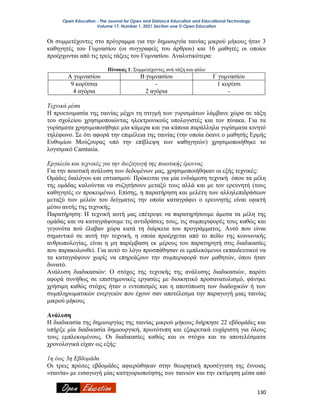 Open Education - The Journal for Open and Distance Education and Educational Technology
Volume 17, Number 1, 2021 Section one © Open Education
130
Οι συμμετέχοντες στο πρόγραμμα για την δημιουργία ταινίας μικρού μήκους ήταν 3
καθηγητές του Γυμνασίου (οι συγγραφείς του άρθρου) και 16 μαθητές οι οποίοι
προέρχονται από τις τρείς τάξεις του Γυμνασίου. Αναλυτικότερα:
Πίνακας 1: Συμμετέχοντες ανά τάξη και φύλο
Α γυμνασίου Β γυμνασίου Γ γυμνασίου
9 κορίτσια
4 αγόρια
-
2 αγόρια
1 κορίτσι
-
Τεχνικά μέσα
Η προετοιμασία της ταινίας μέχρι τη στιγμή των γυρισμάτων λάμβανε χώρα σε τάξη
του σχολείου χρησιμοποιώντας ηλεκτρονικούς υπολογιστές και τον πίνακα. Για τα
γυρίσματα χρησιμοποιήθηκε μία κάμερα και για κάποια παράλληλα γυρίσματα κινητό
τηλέφωνο. Σε ότι αφορά την επιμέλεια της ταινίας (την οποία έκανε ο μαθητής Ερμής
Ευθυμίου Μούζουρας υπό την επίβλεψη των καθηγητών) χρησιμοποιήθηκε το
λογισμικό Camtasia.
Εργαλεία και τεχνικές για την διεξαγωγή της ποιοτικής έρευνας
Για την ποιοτική ανάλυση των δεδομένων μας, χρησιμοποιήθηκαν οι εξής τεχνικές:
Ομάδες διαλόγου και εστιασμού: Πρόκειται για μία ενδιάμεση τεχνική όπου τα μέλη
της ομάδας καλούνται να συζητήσουν μεταξύ τους αλλά και με τον ερευνητή (τους
καθηγητές εν προκειμένω). Επίσης, η παρατήρηση και μελέτη των αλληλεπιδράσεων
μεταξύ των μελών του δείγματος την οποία καταγράφει ο ερευνητής είναι εφικτή
μέσω αυτής της τεχνικής.
Παρατήρηση: Η τεχνική αυτή μας επέτρεψε να παρατηρήσουμε άμεσα τα μέλη της
ομάδας και να καταγράψουμε τις αντιδράσεις τους, τις συμπεριφορές τους καθώς και
γεγονότα πού έλαβαν χώρα κατά τη διάρκεια του προγράμματος. Αυτό που είναι
σημαντικό σε αυτή την τεχνική, η οποία προέρχεται από το πεδίο της κοινωνικής
ανθρωπολογίας, είναι η μη παρέμβαση εκ μέρους του παρατηρητή στις διαδικασίες
που παρακολουθεί. Για αυτό το λόγο προσπάθησαν οι εμπλεκόμενοι εκπαιδευτικοί να
τα καταγράψουν χωρίς να επηρεάζουν την συμπεριφορά των μαθητών, όπου ήταν
δυνατό.
Ανάλυση διαδικασιών: Ο στόχος της τεχνικής της ανάλυσης διαδικασιών, παρότι
αφορά συνήθως σε επιστημονικές εργασίες με διοικητικό προσανατολισμό, φάνηκε
χρήσιμη καθώς στόχος ήταν ο εντοπισμός και η αποτύπωση των διαδοχικών ή των
συμπληρωματικών ενεργειών που έχουν σαν αποτέλεσμα την παραγωγή μιας ταινίας
μικρού μήκους
Ανάλυση
Η διαδικασία της δημιουργίας της ταινίας μικρού μήκους διήρκησε 22 εβδομάδες και
υπήρξε μία διαδικασία δημιουργική, πρωτότυπη και εξαιρετικά ευχάριστη για όλους
τους εμπλεκομένους. Οι διαδικασίες καθώς και οι στόχοι και τα αποτελέσματα
χρονολογικά είχαν ως εξής:
1η έως 3η Εβδομάδα
Οι τρεις πρώτες εβδομάδες αφιερώθηκαν στην θεωρητική προσέγγιση της έννοιας
«ταινία» με εισαγωγή μίας κατηγοριοποίησης των ταινιών και την εκτίμηση μέσα από
 