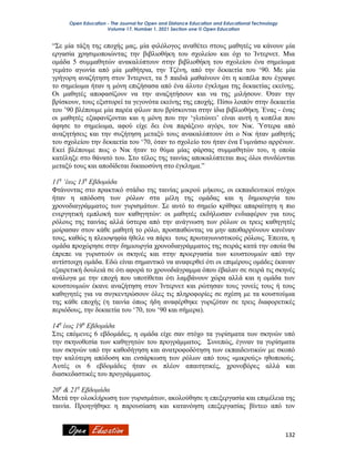 Open Education - The Journal for Open and Distance Education and Educational Technology
Volume 17, Number 1, 2021 Section one © Open Education
132
“Σε μία τάξη της εποχής μας, μία φιλόλογος αναθέτει στους μαθητές να κάνουν μία
εργασία χρησιμοποιώντας την βιβλιοθήκη του σχολείου και όχι το Ίντερνετ. Μια
ομάδα 5 συμμαθητών ανακαλύπτουν στην βιβλιοθήκη του σχολείου ένα σημείωμα
γεμάτο αγωνία από μία μαθήτρια, την Τζένη, από την δεκαετία του ‘90. Με μία
γρήγορη αναζήτηση στον Ίντερνετ, τα 5 παιδιά μαθαίνουν ότι η κοπέλα που έγραψε
το σημείωμα ήταν η μόνη επιζήσασα από ένα άλυτο έγκλημα της δεκαετίας εκείνης.
Οι μαθητές αποφασίζουν να την αναζητήσουν και να της μιλήσουν. Όταν την
βρίσκουν, τους εξιστορεί τα γεγονότα εκείνης της εποχής. Πίσω λοιπόν στην δεκαετία
του ’90 βλέπουμε μία παρέα φίλων που βρίσκονται στην ίδια βιβλιοθήκη. Ένας - ένας
οι μαθητές εξαφανίζονται και η μόνη που την ‘γλιτώνει’ είναι αυτή η κοπέλα που
άφησε το σημείωμα, αφού είχε δει ένα παράξενο αγόρι, τον Νικ. Ύστερα από
αναζητήσεις και την συζήτηση μεταξύ τους ανακαλύπτουν ότι ο Νικ ήταν μαθητής
του σχολείου την δεκαετία του ‘70, όταν το σχολείο του ήταν ένα Γυμνάσιο αρρένων.
Εκεί βλέπουμε πως ο Νικ ήταν το θύμα μίας φάρσας συμμαθητών του, η οποία
κατέληξε στο θάνατό του. Στο τέλος της ταινίας αποκαλύπτεται πως όλοι συνδέονται
μεταξύ τους και αποδίδεται δικαιοσύνη στο έγκλημα.”
11η
‘έως 13η
Εβδομάδα
Φτάνοντας στο πρακτικό στάδιο της ταινίας μικρού μήκους, οι εκπαιδευτικοί στόχοι
ήταν η απόδοση των ρόλων στα μέλη της ομάδας και η δημιουργία του
χρονοδιαγράμματος των γυρισμάτων. Σε αυτό το σημείο κρίθηκε απαραίτητη η πιο
ενεργητική εμπλοκή των καθηγητών: οι μαθητές εκδήλωσαν ενδιαφέρον για τους
ρόλους της ταινίας αλλά ύστερα από την ανάγνωση των ρόλων οι τρεις καθηγητές
μοίρασαν στον κάθε μαθητή το ρόλο, προσπαθώντας να μην αποθαρρύνουν κανέναν
τους, καθώς η πλειοψηφία ήθελε να πάρει τους πρωταγωνιστικούς ρόλους. Έπειτα, η
ομάδα προχώρησε στην δημιουργία χρονοδιαγράμματος της σειράς κατά την οποία θα
έπρεπε να γυριστούν οι σκηνές και στην προεργασία των κουστουμιών από την
αντίστοιχη ομάδα. Εδώ είναι σημαντικό να αναφερθεί ότι οι επιμέρους ομάδες έκαναν
εξαιρετική δουλειά σε ότι αφορά το χρονοδιάγραμμα όπου έβαλαν σε σειρά τις σκηνές
ανάλογα με την εποχή που υποτίθεται ότι λαμβάνουν χώρα αλλά και η ομάδα των
κουστουμιών έκανε αναζήτηση στον Ίντερνετ και ρώτησαν τους γονείς τους ή τους
καθηγητές για να συγκεντρώσουν όλες τις πληροφορίες σε σχέση με τα κουστούμια
της κάθε εποχής (η ταινία όπως ήδη αναφέρθηκε γυριζόταν σε τρεις διαφορετικές
περιόδους, την δεκαετία του ‘70, του ‘90 και σήμερα).
14η
έως 19η
Εβδομάδα
Στις επόμενες 6 εβδομάδες, η ομάδα είχε σαν στόχο τα γυρίσματα των σκηνών υπό
την σκηνοθεσία των καθηγητών του προγράμματος. Συνεπώς, έγιναν τα γυρίσματα
των σκηνών υπό την καθοδήγηση και ανατροφοδότηση των εκπαιδευτικών με σκοπό
την καλύτερη απόδοση και ενσάρκωση των ρόλων από τους «μικρούς» ηθοποιούς.
Αυτές οι 6 εβδομάδες ήταν οι πλέον απαιτητικές, χρονοβόρες αλλά και
διασκεδαστικές του προγράμματος.
20η
& 21η
Εβδομάδα
Μετά την ολοκλήρωση των γυρισμάτων, ακολούθησε η επεξεργασία και επιμέλεια της
ταινία. Προηγήθηκε η παρουσίαση και κατανόηση επεξεργασίας βίντεο από τον
 