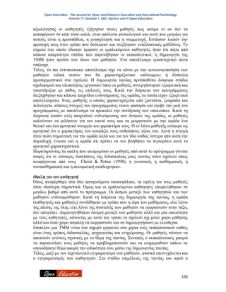 Open Education - The Journal for Open and Distance Education and Educational Technology
Volume 17, Number 1, 2021 Section one © Open Education
135
αξιολόγησης οι καθηγητές εξήγησαν στους μαθητές πως ακόμα κι αν δεν τα
καταφέρουν σε κάτι τόσο καλά, είναι απόλυτα φυσιολογικό και αυτό που μετράει για
αυτούς είναι η προσπάθεια, η ενασχόληση και η συμμετοχή. Εστίασαν λοιπόν την
προσοχή τους στον τρόπο που δούλεψαν και συζήτησαν εναλλακτικές μεθόδους. Το
σημείο στο οποίο έδωσαν έμφαση οι εμπλεκόμενοι καθηγητές ήταν ότι πέρα από
κάποια απαραίτητα στάδια που παρενέβησαν οι εκπαιδευτικοί, η δημιουργία της
ΤΜΜ ήταν προϊόν των ίδιων των μαθητών. Ένα αποτέλεσμα ερασιτεχνικό αλλά
υπέροχο.
Τέλος, το πιο εντυπωσιακό αποτέλεσμα είχε να κάνει με την κοινωνικοποίηση των
μαθητών ειδικά αυτών που θα χαρακτηρίζονταν «αδύναμοι» ή δύσκολα
προσαρμοστικοί στο σχολείο. Η δημιουργία ταινίας προϋποθέτει διάφορα στάδια
σχεδιασμού και υλοποίησης εργασιών όπου οι μαθητές συνεργάστηκαν εξαιρετικά και
υποστήριζαν με πάθος τις επιλογές τους. Κατά την διάρκεια του προγράμματος
διεξήχθησαν και κάποια παιχνίδια ενδυνάμωσης της ομάδας τα οποία είχαν εξαιρετικά
αποτελέσματα. Ένας μαθητής ο οποίος χαρακτηρίζεται από ζωντάνια, ζωηράδα και
πολυλογία, κάποιες στιγμές του προγράμματος έκανε φασαρία και έκοβε την ροή του
προγράμματος με αποτέλεσμα να προκαλεί την αντίδραση των υπολοίπων. Κατά τη
διάρκεια λοιπόν ενός παιχνιδιού ενδυνάμωσης των δεσμών της ομάδας, οι μαθητές
καλούνταν να μιλήσουν για τον εαυτό τους και να μοιραστούν με την ομάδα ένα
θετικό και ένα αρνητικό στοιχείο του χαρακτήρα τους. Ο εν λόγω μαθητής ανέφερε ως
αρνητικό ότι ο χαρακτήρας του κουράζει τους ανθρώπους γύρω του. Αυτή η στιγμή
ήταν πολύ σημαντική για την ομάδα αλλά και για τον ίδιο καθώς ύστερα από αυτή την
παραδοχή, ένιωσε και η ομάδα ότι πρέπει να τον βοηθήσει να περιορίσει αυτό το
αρνητικό χαρακτηριστικό.
Παρατηρώντας τα οφέλη που ακομόμισαν οι μαθητές από αυτό το πρόγραμμα γίνεται
σαφές ότι οι τέσσερις διαστάσεις της διδασκαλίας μίας ταινίας σστο σχολείο όπως
αναφέρονται από τους Christ & Potter (1998), η γνωστική, η αισθηματική, η
συναισθηματική και η πνευματική αναδειχτηκαν.
Οφέλη για τον καθηγητή
Όπως αναφέρθηκε στα δύο προηγούμενα υποκεφάλαια, τα οφέλη για τους μαθητές
ήταν ιδιαίτερα σημαντικά. Όμως και οι εμπλεκόμενοι καθηγητές επωφελήθηκαν σε
μεγάλο βαθμό από αυτό το πρόγραμμα. Οι δεσμοί μεταξύ των καθηγητών και των
μαθητών ενδυναμώθηκαν. Κατά τη διάρκεια της δημιουργία της ταινίας, η ομάδα
(καθηγητές και μαθητές) συνδέθηκαν με τρόπο που η ώρα του μαθήματος, είτε λόγω
της πίεσης της ύλης είτε λόγω της συστολής των μαθητών να εκφραστούν στην τάξη,
δεν επιτρέπει. Δημιουργήθηκαν δεσμοί μεταξύ των μαθητών αλλά και μία οικειότητα
με τους καθηγητές, κάνοντας με αυτό τον τρόπο το σχολείο όχι μόνο χώρο μάθησης
αλλά και έναν χώρο ασφαλή να εκφραστούν και να δημιουργήσουν με ελευθερία.
Επιπλέον μια ΤΜΜ είναι ένα ισχυρό εργαλείο στα χέρια ενός εκπαιδευτικού καθώς
είναι ένας τρόπος διδασκαλίας, ψυχαγωγίας και ενημέρωσης. Οι μαθητές τείνουν να
αποκτούν γνώσεις σχετικές με το θέμα της ταινίας. Συνεπώς ο εκπαιδευτικός μπορεί
να παρακινήσει τους μαθητές να προβληματιστούν και να ενημερωθούν επάνω σε
οποιοδήποτε θέμα αφορά την ειδικότητα του, μέσω της δημιουργίας ταινίας.
Τέλος, μαζί με τον τεχνολογικό εγγραματισμό των μαθητών, φυσικά επιτυγχάνεται και
ο εγγραματισμός των καθηγητών. Στο στάδιο επιμέλειας της ταινίας και αφού ο
 