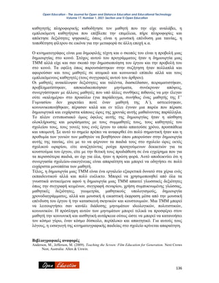 Open Education - The Journal for Open and Distance Education and Educational Technology
Volume 17, Number 1, 2021 Section one © Open Education
136
καθηγητής πληροφορικής καθοδήγησε τον μαθητή που την είχε αναλάβει, η
εμπλεκόμενη καθηγήτρια που επέβλεπε την επιμέλεια, πήρε πληροφορίες και
απέκτησε δεξιότητες ψηφιακές, όπως είναι η μουσική επένδυση μια ταινίας, η
τοποθέτηση φίλτρου σε εικόνα για την μεταφορά σε άλλη εποχή κ.α.
Ο κινηματογράφος είναι μια δημοφιλής τέχνη και ο σκοπός του είναι η προβολή μιας
δημιουργίας στο κοινό. Στόχος αυτού του προγράμματος ήταν η δημιουργία μιας
ΤΜΜ αλλά είχε και σαν σκοπό την δημοσιοποίηση του έργου και την προβολή του
στο κοινό. Τα οφέλη όπως παρουσιάστηκαν στην συζήτηση ήταν πολλαπλά και
αφορούσαν και τους μαθητές σε ατομικό και κοινωνικό επίπεδο αλλά και τους
εμπλεκόμενους καθηγητές (τους συγγραφείς αυτού του άρθρου).
Οι μαθητές ανακάλυψαν δεξιότητες και ταλέντα, διασκέδασαν, πειραματιστήκαν,
προβληματίστηκαν, αποκωδικοποίησαν μηνύματα, συνέκριναν απόψεις,
συνεργάστηκαν με άλλους μαθητές που υπό άλλες συνθήκες πιθανώς να μην έλεγαν
ούτε «καλημέρα» στο προαύλιο (για παράδειγμα, συνήθως ένας μαθητής της Γ’
Γυμνασίου δεν χαιρετάει ποτέ έναν μαθητή της Α΄), αστειεύτηκαν,
κοινωνικοποιήθηκαν, πέρασαν καλά και εν τέλει έγιναν μια παρέα που πέρασε
δημιουργικά και ευχάριστα κάποιες ώρες της χρονιάς αυτής μαθαίνοντας παράλληλα.
Το πλέον εντυπωσιακό όμως όφελος αυτής της δημιουργίας ήταν η αίσθηση
ολοκλήρωσης και μοιράσματος με τους συμμαθητές τους, τους καθηγητές του
σχολείου τους, τους γονείς τους ενός έργου το οποίο απαιτούσε χρόνο, προσπάθεια
και υπομονή. Σε αυτό το σημείο πρέπει να αναφερθεί ότι πολύ σημαντική ήταν και η
προθυμία των γονιών των μαθητών να βοηθήσουν όπου μπορούσαν στην δημιουργία
αυτής της ταινίας, είτε με το να φέρνουν τα παιδιά τους στο σχολείο ώρες εκτός
σχολικού ωραρίου, είτε αναζητώντας ρούχα προηγούμενων δεκαετιών για τα
κουστούμια του έργου, είτε με την θετική τους προδιάθεση σε ένα εγχείρημα που για
τα περισσότερα παιδιά, αν όχι για όλα, ήταν η πρώτη φορά. Αυτό αποδεικνύει ότι η
συνεργασία σχολείου-οικογένειας είναι απαραίτητη και μπορεί να οδηγήσει σε πολύ
ευχάριστα μονοπάτια των μαθητή.
Τέλος, η δημιουργία μιας ΤΜΜ είναι ένα εργαλείο εξαιρετικά δυνατό στα χέρια ενός
εκπαιδευτικού αλλά και πολύ ευέλικτο. Μπορεί να χρησιμοποιηθεί από όλα τα
γνωστικά αντικείμενα αφού η δημιουργία μιας ΤΜΜ απαιτεί γλωσσικές δεξιότητες
όπως την συγγραφή κειμένων, συγγραφή σεναρίου, χρήση συμπυκνωμένης γλώσσας,
μαθητικές δεξιότητες, γεωμετρία, μαθητικούς υπολογισμούς, δημιουργία
χρονοδιαγράμματος, αλλά και μουσική ή εικαστική έκφραση μέσα από την μουσική
επένδυση του έργου ή την κατασκευή σκηνικών και κουστουμιών. Μια ΤΜΜ μπορεί
να λειτουργήσει σαν κανάλι διάδοσης μηνυμάτων ιδεολογικών, πολιτιστικών,
κοινωνικών. Η πρόσληψη αυτών των μηνυμάτων μπορεί τελικά να προσφέρει στον
μαθητή την κοινωνική και αισθητική αυτάρκεια ούτως ώστε να μπορεί να κατανοήσει
τον κόσμο γύρω, έναν κόσμο δύσκολο, περίπλοκο και απαιτητικό. Για αυτούς τους
λόγους, η εισαγωγή της κινηματογραφικής παιδείας στο σχολείο κρίνεται απαραίτητη.
Βιβλιογραφικές αναφορές
Anderson, M., Jefferson, M. (2009). Teaching the Screen: Film Education for Generation. Next Crows
Nest, Australia: Allen & Unwin.
 