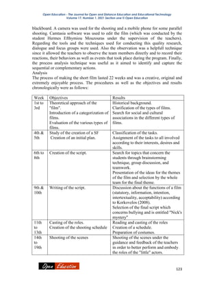 Open Education - The Journal for Open and Distance Education and Educational Technology
Volume 17, Number 1, 2021 Section one © Open Education
123
blackboard. A camera was used for the shooting and a mobile phone for some parallel
shooting. Camtasia software was used to edit the film (which was conducted by the
student Hermes Efthymiou Mouzouras under the supervision of the teachers).
Regarding the tools and the techniques used for conducting this quality research,
dialogue and focus groups were used. Also the observation was a helpfull technique
since it allowed the teachers to observe the team members directly and to record their
reactions, their behaviors as well as events that took place during the program. Finally,
the process analysis technique was useful as it aimed to identify and capture the
sequential or complementary actions.
Analysis
The process of making the short film lasted 22 weeks and was a creative, original and
extremely enjoyable process. The procedures as well as the objectives and results
chronologically were as follows:
Week Objectives Results
1st to
3rd
Theoretical approach of the
"film".
Introduction of a categorization of
films.
Evaluation of the various types of
films.
Historical background.
Clarification of the types of films.
Search for social and cultural
associations in the different types of
films.
4th &
5th
Study of the creation of a SF
Creation of an initial plan.
Classification of the tasks.
Assignment of the tasks to all involved
according to their interests, desires and
skills.
6th to
8th
Creation of the script. Search for topics that concern the
students through brainstorming
technique, group discussion, and
teamwork.
Presentation of the ideas for the themes
of the film and selection by the whole
team for the final theme.
9th &
10th
Writing of the script. Discussion about the functions of a film
(statutory, information, intention,
intertextuality, acceptability) according
to Korkovelos (2008).
Selection of the final script which
concerns bullying and is entitled "Nick's
mystery"
11th
to
13th
Casting of the roles.
Creation of the shooting schedule
Reading and casting of the roles
Creation of a schedule.
Preparation of costumes.
14th
to
19th
Shooting of the scenes Shooting of the scenes under the
guidance and feedback of the teachers
in order to better perform and embody
the roles of the "little" actors.
 
