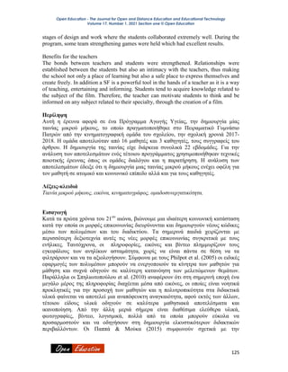 Open Education - The Journal for Open and Distance Education and Educational Technology
Volume 17, Number 1, 2021 Section one © Open Education
125
stages of design and work where the students collaborated extremely well. During the
program, some team strengthening games were held which had excellent results.
Benefits for the teachers
The bonds between teachers and students were strengthened. Relationships were
established between the students but also an intimacy with the teachers, thus making
the school not only a place of learning but also a safe place to express themselves and
create freely. In addition a SF is a powerful tool in the hands of a teacher as it is a way
of teaching, entertaining and informing. Students tend to acquire knowledge related to
the subject of the film. Therefore, the teacher can motivate students to think and be
informed on any subject related to their specialty, through the creation of a film.
Περίληψη
Αυτή η έρευνα αφορά σε ένα Πρόγραμμα Αγωγής Υγείας, την δημιουργία μίας
ταινίας μικρού μήκους, το οποίο πραγματοποιήθηκε στο Πειραματικό Γυμνάσιο
Πατρών από την κινηματογραφική ομάδα του σχολείου, την σχολική χρονιά 2017-
2018. Η ομάδα αποτελούταν από 16 μαθητές και 3 καθηγητές, τους συγγραφείς του
άρθρου. Η δημιουργία της ταινίας είχε διάρκεια συνολικά 22 εβδομάδες. Για την
ανάλυση των αποτελεσμάτων ενός τέτοιου προγράμματος χρησιμοποιήθηκαν τεχνικές
ποιοτικής έρευνας όπως οι ομάδες διαλόγου και η παρατήρηση. Η ανάλυση των
αποτελεσμάτων έδειξε ότι η δημιουργία μιας ταινίας μικρού μήκους ενέχει οφέλη για
τον μαθητή σε ατομικό και κοινωνικό επίπεδο αλλά και για τους καθηγητές.
Λέξεις-κλειδιά
Ταινία μικρού μήκους, εικόνα, κινηματογράφος, ομαδοσυνεργατικότητα.
Εισαγωγή
Κατά τα πρώτα χρόνια του 21ου
αιώνα, βιώνουμε μια ιδιαίτερη κοινωνική κατάσταση
κατά την οποία οι μορφές επικοινωνίας διευρύνονται και δημιουργούν νέους κώδικες
μέσω των πολυμέσων και του διαδικτύου. Τα σημερινά παιδιά χειρίζονται με
περισσότερη δεξιοτεχνία αυτές τις νέες μορφές επικοινωνίας συγκριτικά με τους
ενήλικες. Ταυτόχρονα, οι πληροφορίες, εικόνες και βίντεο πλημμυρίζουν τους
εγκεφάλους των ανηλίκων ασταμάτητα, χωρίς να είναι πάντα σε θέση να τα
φιλτράρουν και να τα αξιολογήσουν. Σύμφωνα με τους Philpot et al. (2005) οι ειδικές
εφαρμογές των πολυμέσων μπορούν να ενεργοποιούν τα κίνητρα των μαθητών για
μάθηση και συχνά οδηγούν σε καλύτερη κατανόηση των μελετώμενων θεμάτων.
Παράλληλα οι Σπηλιωτοπούλου et al. (2010) αναφέρουν ότι στη σημερινή εποχή ένα
μεγάλο μέρος της πληροφορίας διαχέεται μέσα από εικόνες, οι οποίες είναι νοητικά
προκλητικές για την προσοχή των μαθητών και η πολυτροπικότητα στα διδακτικά
υλικά φαίνεται να αποτελεί μια αναπόφευκτη αναγκαιότητα, αφού εκτός των άλλων,
τέτοιου είδους υλικά οδηγούν σε καλύτερα μαθησιακά αποτελέσματα και
ικανοποίηση. Από την άλλη μεριά σήμερα είναι διαθέσιμα ελεύθερα υλικά,
φωτογραφίες, βίντεο, λογισμικά, πολλά από τα οποία μπορούν εύκολα να
προσαρμοστούν και να οδηγήσουν στη δημιουργία ελκυστικότερων διδακτικών
περιβαλλόντων. Οι Παππά & Μούκα (2015) συμφωνούν σχετικά με την
 