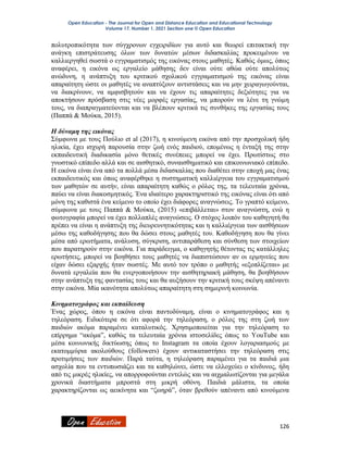 Open Education - The Journal for Open and Distance Education and Educational Technology
Volume 17, Number 1, 2021 Section one © Open Education
126
πολυτροπικότητα των σύγχρονων εγχειριδίων για αυτό και θεωρεί επιτακτική την
ανάγκη επιστράτευσης όλων των δυνατών μέσων διδασκαλίας προκειμένου να
καλλιεργηθεί σωστά ο εγγραματισμός της εικόνας στους μαθητές. Καθώς όμως, όπως
αναφέρει, η εικόνα ως εργαλείο μάθησης δεν είναι ούτε αθώα ούτε απολύτως
ανώδυνη, η ανάπτυξη του κριτικού σχολικού εγγραματισμού της εικόνας είναι
απαραίτητη ώστε οι μαθητές να αναπτύξουν αντιστάσεις και να μην χειραγωγούνται,
να διακρίνουν, να αμφισβητούν και να έχουν τις απαραίτητες δεξιότητες για να
αποκτήσουν πρόσβαση στις νέες μορφές εργασίας, να μπορούν να λένε τη γνώμη
τους, να διαπραγματεύονται και να βλέπουν κριτικά τις συνθήκες της εργασίας τους
(Παππά & Μούκα, 2015).
Η δύναμη της εικόνας
Σύμφωνα με τους Πούλιο et al (2017), η κινούμενη εικόνα από την προσχολική ήδη
ηλικία, έχει ισχυρή παρουσία στην ζωή ενός παιδιού, επομένως η ένταξή της στην
εκπαιδευτική διαδικασία μόνο θετικές συνέπειες μπορεί να έχει. Πρωτίστως στο
γνωστικό επίπεδο αλλά και σε αισθητικό, συναισθηματικό και επικοινωνιακό επίπεδο.
Η εικόνα είναι ένα από τα πολλά μέσα διδασκαλίας που διαθέτει στην εποχή μας ένας
εκπαιδευτικός και όπως αναφέρθηκε η συστηματική καλλιέργεια του εγγραματισμού
των μαθητών σε αυτήν, είναι απαραίτητη καθώς ο ρόλος της, τα τελευταία χρόνια,
παύει να είναι διακοσμητικός. Ένα ιδιαίτερο χαρακτηριστικό της εικόνας είναι ότι από
μόνη της καθιστά ένα κείμενο το οποίο έχει διάφορες αναγνώσεις. Το γραπτό κείμενο,
σύμφωνα με τους Παππά & Μούκα, (2015) «επιβάλλεται» στον αναγνώστη, ενώ η
φωτογραφία μπορεί να έχει πολλαπλές αναγνώσεις. Ο στόχος λοιπόν του καθηγητή θα
πρέπει να είναι η ανάπτυξη της διευρευνητικότητας και η καλλιέργεια των αισθήσεων
μέσω της καθοδήγησης που θα δώσει στους μαθητές του. Καθοδήγηση που θα γίνει
μέσα από ερωτήματα, ανάλυση, σύγκριση, αντιπαράθεση και σύνθεση των στοιχείων
που παρατηρούν στην εικόνα. Για παράδειγμα, ο καθηγητής θέτοντας τις κατάλληλες
ερωτήσεις, μπορεί να βοηθήσει τους μαθητές να διαπιστώσουν αν οι ερμηνείες που
είχαν δώσει εξαρχής ήταν σωστές. Με αυτό τον τρόπο ο μαθητής «εξοπλίζεται» με
δυνατά εργαλεία που θα ενεργοποιήσουν την αισθητηριακή μάθηση, θα βοηθήσουν
στην ανάπτυξη της φαντασίας τους και θα αυξήσουν την κριτική τους σκέψη απέναντι
στην εικόνα. Μία ικανότητα απολύτως απαραίτητη στη σημερινή κοινωνία.
Κινηματογράφος και εκπαίδευση
Ένας χώρος, όπου η εικόνα είναι παντοδύναμη, είναι ο κινηματογράφος και η
τηλεόραση. Ειδικότερα σε ότι αφορά την τηλεόραση, ο ρόλος της στη ζωή των
παιδιών ακόμα παραμένει καταλυτικός. Χρησιμοποιείται για την τηλεόραση το
επίρρημα “ακόμα”, καθώς τα τελευταία χρόνια ιστοσελίδες όπως το YouTube και
μέσα κοινωνικής δικτύωσης όπως το Instagram τα οποία έχουν λογαριασμούς με
εκατομμύρια ακολούθους (followers) έχουν αντικαταστήσει την τηλεόραση στις
προτιμήσεις των παιδιών. Παρά ταύτα, η τηλεόραση παραμένει για τα παιδιά μια
ασχολία που τα εντυπωσιάζει και τα καθηλώνει, ώστε να ελλοχεύει ο κίνδυνος, ήδη
από τις μικρές ηλικίες, να απορροφούνται εντελώς και να αιχμαλωτίζονται για μεγάλα
χρονικά διαστήματα μπροστά στη μικρή οθόνη. Παιδιά μάλιστα, τα οποία
χαρακτηρίζονται ως αεικίνητα και “ζωηρά”, όταν βρεθούν απέναντι από κινούμενα
 