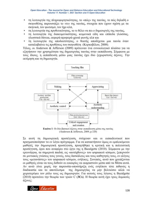 Open Education - The Journal for Open and Distance Education and Educational Technology
Volume 17, Number 1, 2021 Section one © Open Education
128
• τη λειτουργία της πληροφορητικότητας, το «πώς» της ταινίας, το πώς δηλαδή ο
σκηνοθέτης παρουσιάζει το «τι» της ταινίας, στοιχεία που έχουν σχέση με τα
σκηνικά, τον φωτισμό, τον ήχο κλπ,
• τη λειτουργία της προθετικότητας, το τι θέλει να πει ο δημιουργός της ταινίας,
• τη λειτουργία της διακειμενικότητας, κειμενικά είδη και επίπεδα γλώσσας,
γλωσσικά δάνεια, εκφορά-προφορά-χροιά φωνής κλπ και
• τη λειτουργία της αποδεκτότητας, ο θεατής αποδέχεται μια ταινία όταν
καταλαβαίνει τις προθέσεις του σκηνοθέτη (Κορκοβέλου, 2008).
Τέλος, οι Anderson & Jefferson (2009) πρότειναν ένα εννοιολογικό πλαίσιο για να
εξηγήσουν την χρησιμότητα της δημιουργίας ταινίας στην εκπαίδευση. Σύμφωνα με
τους ίδιους, η εκπαίδευση μέσω μιας ταινίας έχει δύο ξεχωριστούς άξονες. Την
εκτίμηση και τη δημιουργία.
Εικόνα 1: Οι δύο βασικοί άξονες στην εκπαίδευση μέσω της ταινίας
(Anderson & Jefferson, 2009, p.320)
Σε αυτή τη δημιουργική προσέγγιση, στόχευαν και οι εκπαιδευτικοί που
πραγματοποίησαν το εν λόγω πρόγραμμα. Για να κατακτήσουν όμως οι εμπλεκόμενοι
μαθητές την δημιουργική προσέγγιση, προηγήθηκε η κριτική και η πολιτιστική
προσέγγιση, όροι που αναφέρει στο έργο της η Bazalgette (2010). Σύμφωνα με την
ερευνήτρια, τα σημερινά παιδιά, ως «αυτόχθονες» του ψηφιακού κόσμου, ξεπερνούν
σε μιντιακές γνώσεις τους γονείς, τους δασκάλους και τους καθηγητές τους, εν ολίγοις
τους «μετανάστες» του ψηφιακού κόσμου, ενήλικες. Συνεπώς, αυτό που χρειάζονται
οι μαθητές είναι να τους δοθούν οι ευκαιρίες να εκφραστούν μέσα από τα Mέσα αυτά.
Αν αυτό γίνει χωρίς την παρουσία-υποστήριξη ενός ενηλίκου τότε πιθανώς η
διαδικασία και το αποτέλεσμα της δημιουργίας να μην βελτιώσει αλλά να
χειροτερέψει τον ρόλο τους ως δημιουργών. Για αυτούς τους λόγους η Bazalgette
(2010) προτείνει την θεωρία των τριών C (3Cs). H θεωρία αυτή έχει τρεις δομικούς
άξονες:
 