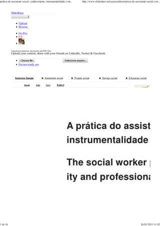 prática do assistente social: conhecimento, instrumentalidade e int...        http://www.slideshare.net/joseweldson/prtica-do-assistente-social-con...



          SlideShare


                  Upload
                  Browse

                  Go Pro
                  00



          Upload presentations, documents and PDF files
          Upload your content, share with your friends on LinkedIn, Twitter & Facebook.


                  I'm not ready yet



              Anúncios Google               ► Assistente social      ► Projeto social        ► Serviço social         ► Educacao social




                                                                                                                               Related     More




                                                                                                                              Like




                                                                                                                              Like




                                                                                                                              Like




                                                                                                                              Like




1 de 36                                                                                                                              26/03/2013 11:02
 