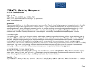 Page 1 
EMBA550: Marketing Management 
Dr. Leslie Toombs, Professor 
Office BA 205 
Office phone: 903-886-5903; fax: 903-886-5702 
Office hours – Virtual Office Hours; on campus by appointment 
Leslie.Toombs@tamuc.edu 
Introduction 
The most successful firms are those that create sustained customer value. The role of marketing management in organizations is to formulate and implement strategies that support sustained customer value in a way that supports the fulfillment of the organization’s mission. This process includes many factors that must be integrated to select the optimal marketing strategies for implementation including: 1) SWOT analysis; 2) segmenting, targeting and positioning within a market(s); 3) creating value through the marketing mix variables; 4) communicating value and acquiring customers; and 5) sustaining this value through customer relationship management activities. 
Course Description 
This course provides a study of the marketing concepts and strategies of a global business environment focusing on the functional areas of marketing and the essential skills needed by successful managers to create sustained customer value. The topics to be covered will include individual and organizational problem solving and decision-making; understanding segmenting markets and customer value propositions; positioning the firm’s total offering; effective marketing research; new product development; static and dynamic pricing strategies; communicating with consumers and estimating advertising’s effectiveness; and how integrated marketing communication can be successfully implemented. The course will incorporate qualitative and quantitative analysis, especially for evolving environments with considerable uncertainty. I will use a combination of lectures and case analysis, and incorporate individual and group projects. 
ACHIEVING THE COURSE OBJECTIVES 
Marketing is one of the most challenging, but exciting, areas of analysis and decision-making for firms. Why? Because marketing requires you to master an array of ‘hard’ and ‘soft’ skills. Although many marketing problems lend themselves well to quantitative analysis, the human element (qualitative analysis) plays a much larger role than in other business functions. 
Materials – Text 
Required Textbook: Strategic Marketing Problems, 12th Edition (2010), by Roger A.Kerin & Robert A. Peterson, ISBN 978-0-13-610706-4 
 