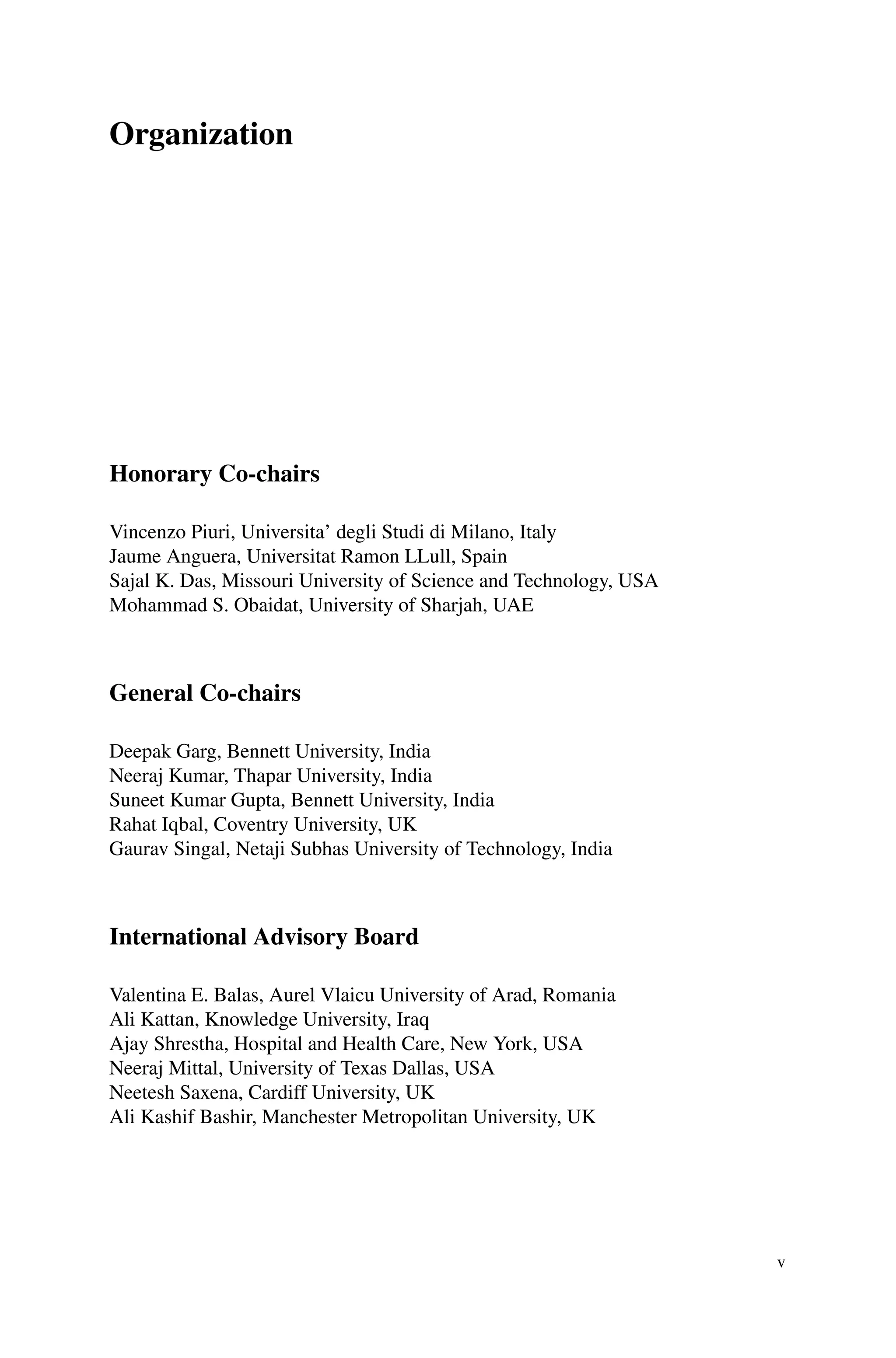 Organization
Honorary Co-chairs
Vincenzo Piuri, Universita’ degli Studi di Milano, Italy
Jaume Anguera, Universitat Ramon LLull, Spain
Sajal K. Das, Missouri University of Science and Technology, USA
Mohammad S. Obaidat, University of Sharjah, UAE
General Co-chairs
Deepak Garg, Bennett University, India
Neeraj Kumar, Thapar University, India
Suneet Kumar Gupta, Bennett University, India
Rahat Iqbal, Coventry University, UK
Gaurav Singal, Netaji Subhas University of Technology, India
International Advisory Board
Valentina E. Balas, Aurel Vlaicu University of Arad, Romania
Ali Kattan, Knowledge University, Iraq
Ajay Shrestha, Hospital and Health Care, New York, USA
Neeraj Mittal, University of Texas Dallas, USA
Neetesh Saxena, Cardiff University, UK
Ali Kashif Bashir, Manchester Metropolitan University, UK
v
 