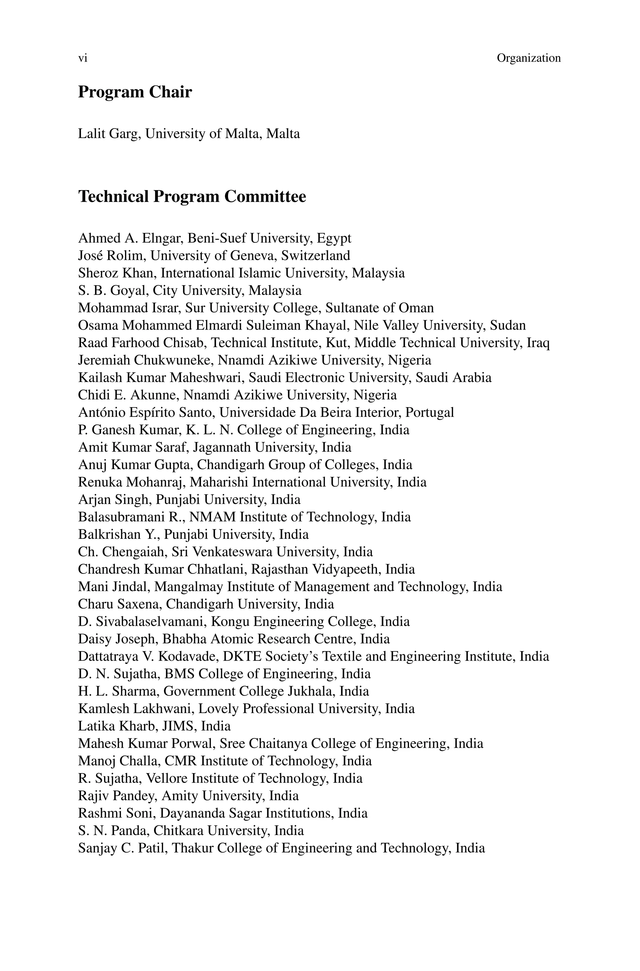 vi Organization
Program Chair
Lalit Garg, University of Malta, Malta
Technical Program Committee
Ahmed A. Elngar, Beni-Suef University, Egypt
José Rolim, University of Geneva, Switzerland
Sheroz Khan, International Islamic University, Malaysia
S. B. Goyal, City University, Malaysia
Mohammad Israr, Sur University College, Sultanate of Oman
Osama Mohammed Elmardi Suleiman Khayal, Nile Valley University, Sudan
Raad Farhood Chisab, Technical Institute, Kut, Middle Technical University, Iraq
Jeremiah Chukwuneke, Nnamdi Azikiwe University, Nigeria
Kailash Kumar Maheshwari, Saudi Electronic University, Saudi Arabia
Chidi E. Akunne, Nnamdi Azikiwe University, Nigeria
António Espírito Santo, Universidade Da Beira Interior, Portugal
P. Ganesh Kumar, K. L. N. College of Engineering, India
Amit Kumar Saraf, Jagannath University, India
Anuj Kumar Gupta, Chandigarh Group of Colleges, India
Renuka Mohanraj, Maharishi International University, India
Arjan Singh, Punjabi University, India
Balasubramani R., NMAM Institute of Technology, India
Balkrishan Y., Punjabi University, India
Ch. Chengaiah, Sri Venkateswara University, India
Chandresh Kumar Chhatlani, Rajasthan Vidyapeeth, India
Mani Jindal, Mangalmay Institute of Management and Technology, India
Charu Saxena, Chandigarh University, India
D. Sivabalaselvamani, Kongu Engineering College, India
Daisy Joseph, Bhabha Atomic Research Centre, India
Dattatraya V. Kodavade, DKTE Society’s Textile and Engineering Institute, India
D. N. Sujatha, BMS College of Engineering, India
H. L. Sharma, Government College Jukhala, India
Kamlesh Lakhwani, Lovely Professional University, India
Latika Kharb, JIMS, India
Mahesh Kumar Porwal, Sree Chaitanya College of Engineering, India
Manoj Challa, CMR Institute of Technology, India
R. Sujatha, Vellore Institute of Technology, India
Rajiv Pandey, Amity University, India
Rashmi Soni, Dayananda Sagar Institutions, India
S. N. Panda, Chitkara University, India
Sanjay C. Patil, Thakur College of Engineering and Technology, India
 