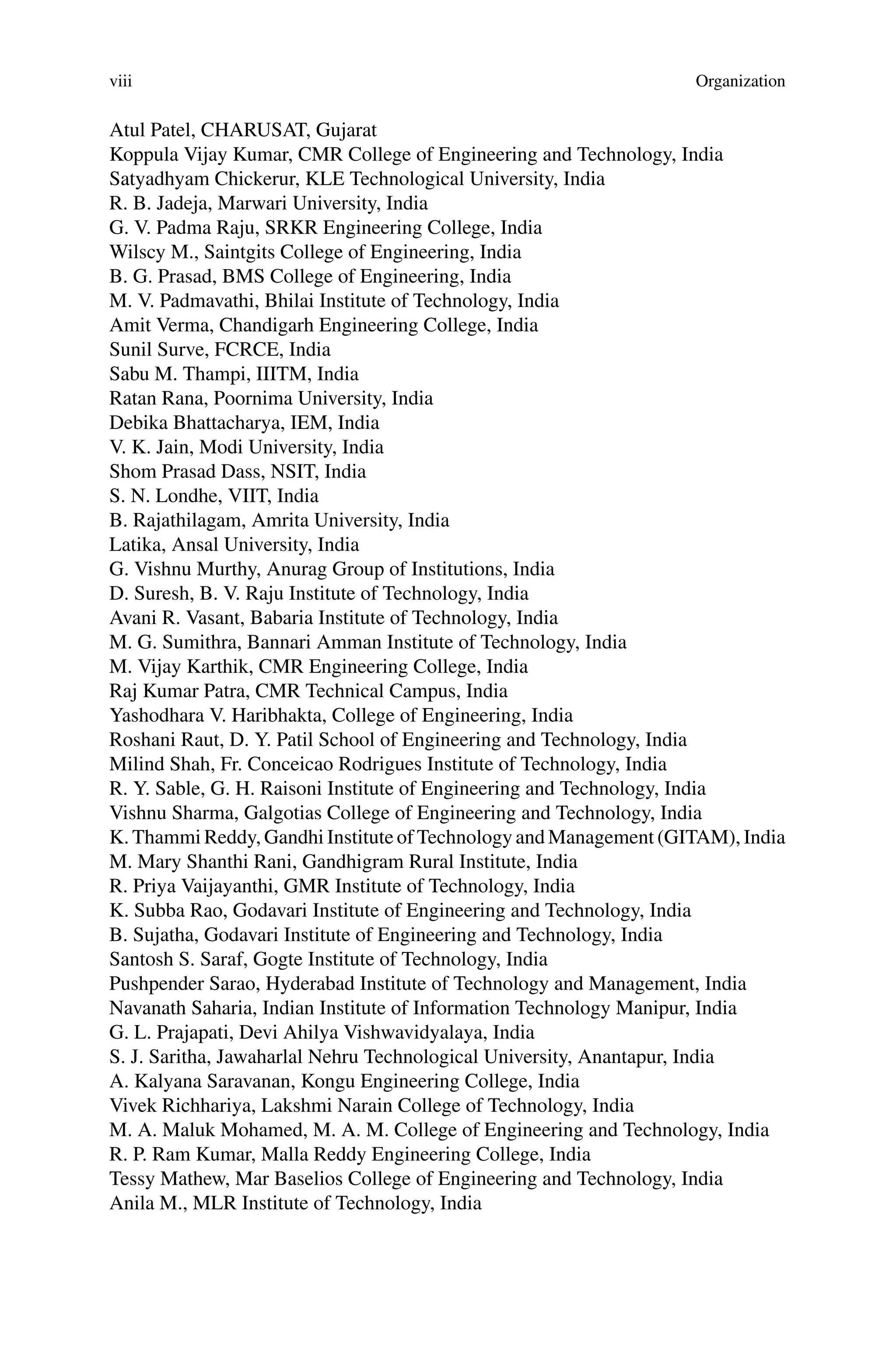 viii Organization
Atul Patel, CHARUSAT, Gujarat
Koppula Vijay Kumar, CMR College of Engineering and Technology, India
Satyadhyam Chickerur, KLE Technological University, India
R. B. Jadeja, Marwari University, India
G. V. Padma Raju, SRKR Engineering College, India
Wilscy M., Saintgits College of Engineering, India
B. G. Prasad, BMS College of Engineering, India
M. V. Padmavathi, Bhilai Institute of Technology, India
Amit Verma, Chandigarh Engineering College, India
Sunil Surve, FCRCE, India
Sabu M. Thampi, IIITM, India
Ratan Rana, Poornima University, India
Debika Bhattacharya, IEM, India
V. K. Jain, Modi University, India
Shom Prasad Dass, NSIT, India
S. N. Londhe, VIIT, India
B. Rajathilagam, Amrita University, India
Latika, Ansal University, India
G. Vishnu Murthy, Anurag Group of Institutions, India
D. Suresh, B. V. Raju Institute of Technology, India
Avani R. Vasant, Babaria Institute of Technology, India
M. G. Sumithra, Bannari Amman Institute of Technology, India
M. Vijay Karthik, CMR Engineering College, India
Raj Kumar Patra, CMR Technical Campus, India
Yashodhara V. Haribhakta, College of Engineering, India
Roshani Raut, D. Y. Patil School of Engineering and Technology, India
Milind Shah, Fr. Conceicao Rodrigues Institute of Technology, India
R. Y. Sable, G. H. Raisoni Institute of Engineering and Technology, India
Vishnu Sharma, Galgotias College of Engineering and Technology, India
K. Thammi Reddy, Gandhi Institute of Technology and Management (GITAM), India
M. Mary Shanthi Rani, Gandhigram Rural Institute, India
R. Priya Vaijayanthi, GMR Institute of Technology, India
K. Subba Rao, Godavari Institute of Engineering and Technology, India
B. Sujatha, Godavari Institute of Engineering and Technology, India
Santosh S. Saraf, Gogte Institute of Technology, India
Pushpender Sarao, Hyderabad Institute of Technology and Management, India
Navanath Saharia, Indian Institute of Information Technology Manipur, India
G. L. Prajapati, Devi Ahilya Vishwavidyalaya, India
S. J. Saritha, Jawaharlal Nehru Technological University, Anantapur, India
A. Kalyana Saravanan, Kongu Engineering College, India
Vivek Richhariya, Lakshmi Narain College of Technology, India
M. A. Maluk Mohamed, M. A. M. College of Engineering and Technology, India
R. P. Ram Kumar, Malla Reddy Engineering College, India
Tessy Mathew, Mar Baselios College of Engineering and Technology, India
Anila M., MLR Institute of Technology, India
 