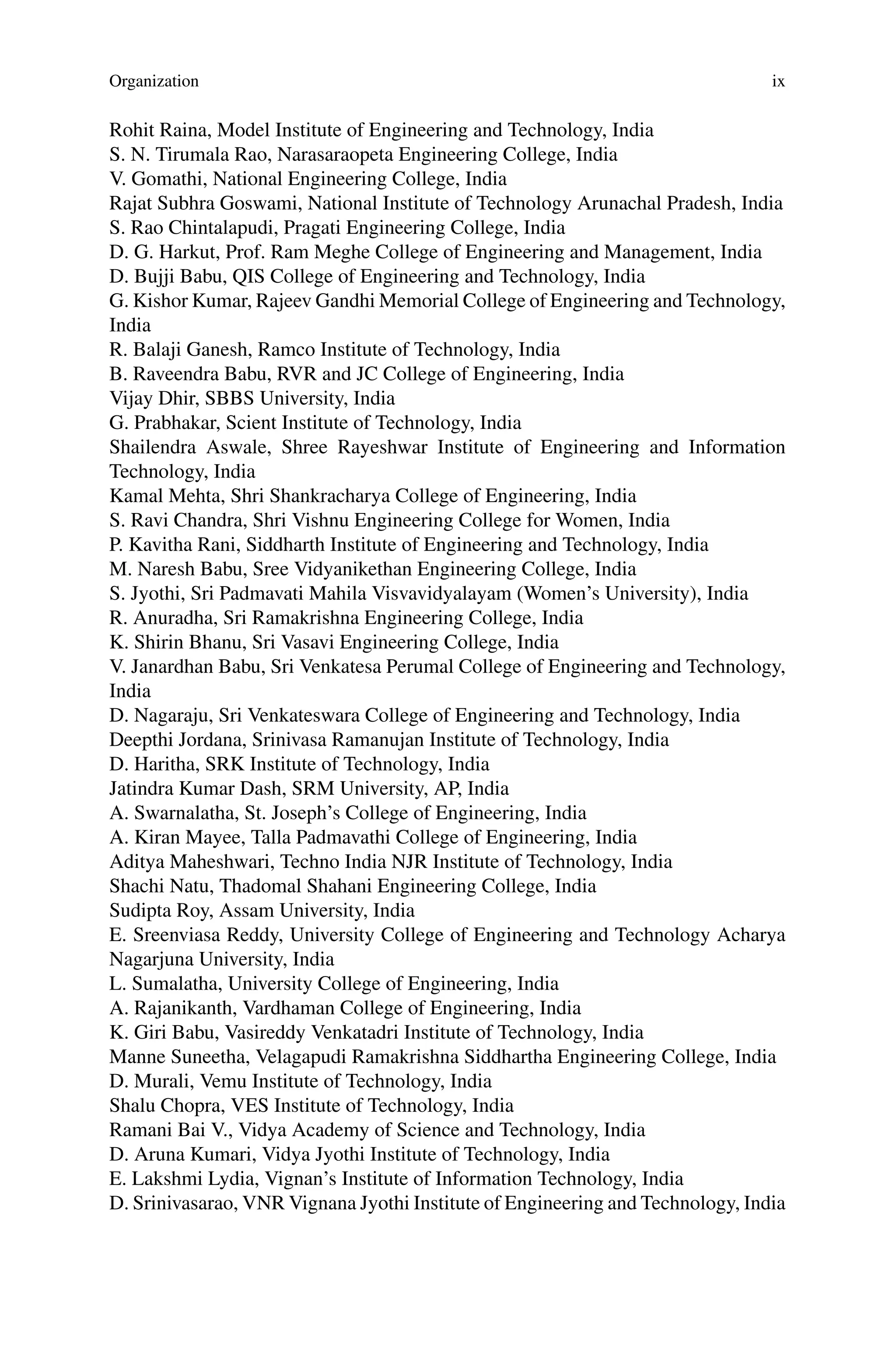 Organization ix
Rohit Raina, Model Institute of Engineering and Technology, India
S. N. Tirumala Rao, Narasaraopeta Engineering College, India
V. Gomathi, National Engineering College, India
Rajat Subhra Goswami, National Institute of Technology Arunachal Pradesh, India
S. Rao Chintalapudi, Pragati Engineering College, India
D. G. Harkut, Prof. Ram Meghe College of Engineering and Management, India
D. Bujji Babu, QIS College of Engineering and Technology, India
G. Kishor Kumar, Rajeev Gandhi Memorial College of Engineering and Technology,
India
R. Balaji Ganesh, Ramco Institute of Technology, India
B. Raveendra Babu, RVR and JC College of Engineering, India
Vijay Dhir, SBBS University, India
G. Prabhakar, Scient Institute of Technology, India
Shailendra Aswale, Shree Rayeshwar Institute of Engineering and Information
Technology, India
Kamal Mehta, Shri Shankracharya College of Engineering, India
S. Ravi Chandra, Shri Vishnu Engineering College for Women, India
P. Kavitha Rani, Siddharth Institute of Engineering and Technology, India
M. Naresh Babu, Sree Vidyanikethan Engineering College, India
S. Jyothi, Sri Padmavati Mahila Visvavidyalayam (Women’s University), India
R. Anuradha, Sri Ramakrishna Engineering College, India
K. Shirin Bhanu, Sri Vasavi Engineering College, India
V. Janardhan Babu, Sri Venkatesa Perumal College of Engineering and Technology,
India
D. Nagaraju, Sri Venkateswara College of Engineering and Technology, India
Deepthi Jordana, Srinivasa Ramanujan Institute of Technology, India
D. Haritha, SRK Institute of Technology, India
Jatindra Kumar Dash, SRM University, AP, India
A. Swarnalatha, St. Joseph’s College of Engineering, India
A. Kiran Mayee, Talla Padmavathi College of Engineering, India
Aditya Maheshwari, Techno India NJR Institute of Technology, India
Shachi Natu, Thadomal Shahani Engineering College, India
Sudipta Roy, Assam University, India
E. Sreenviasa Reddy, University College of Engineering and Technology Acharya
Nagarjuna University, India
L. Sumalatha, University College of Engineering, India
A. Rajanikanth, Vardhaman College of Engineering, India
K. Giri Babu, Vasireddy Venkatadri Institute of Technology, India
Manne Suneetha, Velagapudi Ramakrishna Siddhartha Engineering College, India
D. Murali, Vemu Institute of Technology, India
Shalu Chopra, VES Institute of Technology, India
Ramani Bai V., Vidya Academy of Science and Technology, India
D. Aruna Kumari, Vidya Jyothi Institute of Technology, India
E. Lakshmi Lydia, Vignan’s Institute of Information Technology, India
D. Srinivasarao, VNR Vignana Jyothi Institute of Engineering and Technology, India
 