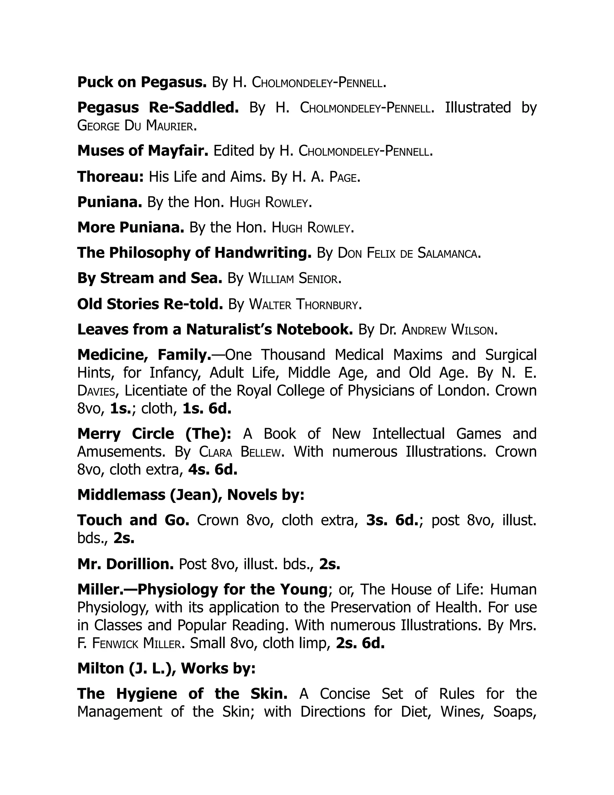 Puck on Pegasus. By H. Cholmondeley-Pennell.
Pegasus Re-Saddled. By H. Cholmondeley-Pennell. Illustrated by
George Du Maurier.
Muses of Mayfair. Edited by H. Cholmondeley-Pennell.
Thoreau: His Life and Aims. By H. A. Page.
Puniana. By the Hon. Hugh Rowley.
More Puniana. By the Hon. Hugh Rowley.
The Philosophy of Handwriting. By Don Felix de Salamanca.
By Stream and Sea. By William Senior.
Old Stories Re-told. By Walter Thornbury.
Leaves from a Naturalist’s Notebook. By Dr. Andrew Wilson.
Medicine, Family.—One Thousand Medical Maxims and Surgical
Hints, for Infancy, Adult Life, Middle Age, and Old Age. By N. E.
Davies, Licentiate of the Royal College of Physicians of London. Crown
8vo, 1s.; cloth, 1s. 6d.
Merry Circle (The): A Book of New Intellectual Games and
Amusements. By Clara Bellew. With numerous Illustrations. Crown
8vo, cloth extra, 4s. 6d.
Middlemass (Jean), Novels by:
Touch and Go. Crown 8vo, cloth extra, 3s. 6d.; post 8vo, illust.
bds., 2s.
Mr. Dorillion. Post 8vo, illust. bds., 2s.
Miller.—Physiology for the Young; or, The House of Life: Human
Physiology, with its application to the Preservation of Health. For use
in Classes and Popular Reading. With numerous Illustrations. By Mrs.
F. Fenwick Miller. Small 8vo, cloth limp, 2s. 6d.
Milton (J. L.), Works by:
The Hygiene of the Skin. A Concise Set of Rules for the
Management of the Skin; with Directions for Diet, Wines, Soaps,
 