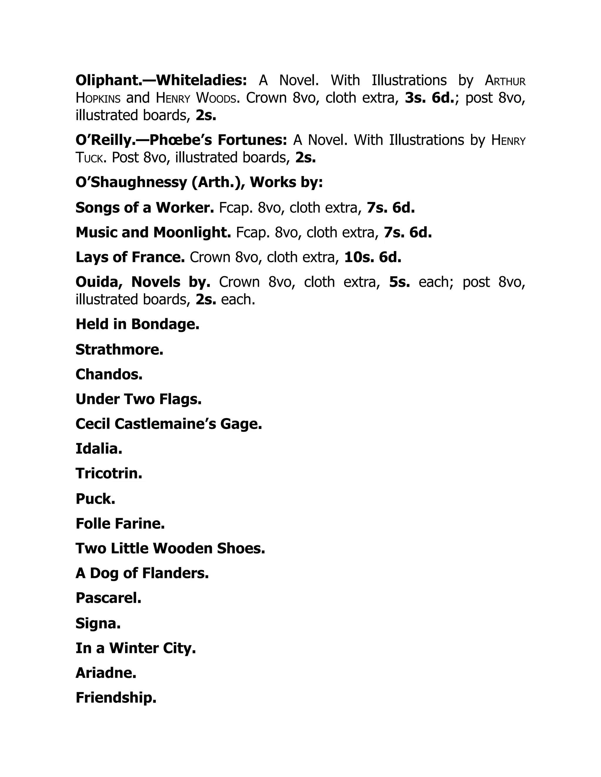 Oliphant.—Whiteladies: A Novel. With Illustrations by Arthur
Hopkins and Henry Woods. Crown 8vo, cloth extra, 3s. 6d.; post 8vo,
illustrated boards, 2s.
O’Reilly.—Phœbe’s Fortunes: A Novel. With Illustrations by Henry
Tuck. Post 8vo, illustrated boards, 2s.
O’Shaughnessy (Arth.), Works by:
Songs of a Worker. Fcap. 8vo, cloth extra, 7s. 6d.
Music and Moonlight. Fcap. 8vo, cloth extra, 7s. 6d.
Lays of France. Crown 8vo, cloth extra, 10s. 6d.
Ouida, Novels by. Crown 8vo, cloth extra, 5s. each; post 8vo,
illustrated boards, 2s. each.
Held in Bondage.
Strathmore.
Chandos.
Under Two Flags.
Cecil Castlemaine’s Gage.
Idalia.
Tricotrin.
Puck.
Folle Farine.
Two Little Wooden Shoes.
A Dog of Flanders.
Pascarel.
Signa.
In a Winter City.
Ariadne.
Friendship.
 