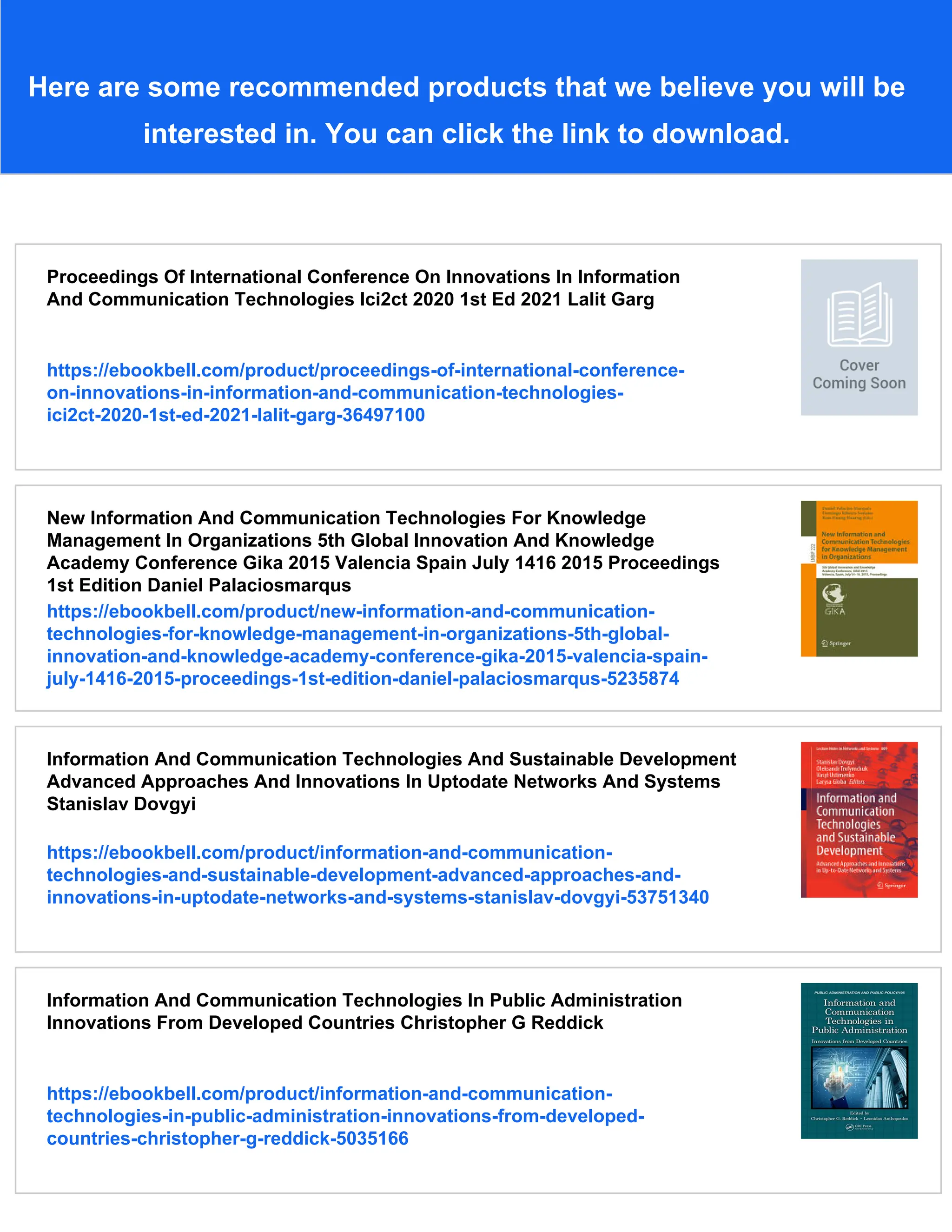 Here are some recommended products that we believe you will be
interested in. You can click the link to download.
Proceedings Of International Conference On Innovations In Information
And Communication Technologies Ici2ct 2020 1st Ed 2021 Lalit Garg
https://ebookbell.com/product/proceedings-of-international-conference-
on-innovations-in-information-and-communication-technologies-
ici2ct-2020-1st-ed-2021-lalit-garg-36497100
New Information And Communication Technologies For Knowledge
Management In Organizations 5th Global Innovation And Knowledge
Academy Conference Gika 2015 Valencia Spain July 1416 2015 Proceedings
1st Edition Daniel Palaciosmarqus
https://ebookbell.com/product/new-information-and-communication-
technologies-for-knowledge-management-in-organizations-5th-global-
innovation-and-knowledge-academy-conference-gika-2015-valencia-spain-
july-1416-2015-proceedings-1st-edition-daniel-palaciosmarqus-5235874
Information And Communication Technologies And Sustainable Development
Advanced Approaches And Innovations In Uptodate Networks And Systems
Stanislav Dovgyi
https://ebookbell.com/product/information-and-communication-
technologies-and-sustainable-development-advanced-approaches-and-
innovations-in-uptodate-networks-and-systems-stanislav-dovgyi-53751340
Information And Communication Technologies In Public Administration
Innovations From Developed Countries Christopher G Reddick
https://ebookbell.com/product/information-and-communication-
technologies-in-public-administration-innovations-from-developed-
countries-christopher-g-reddick-5035166
 