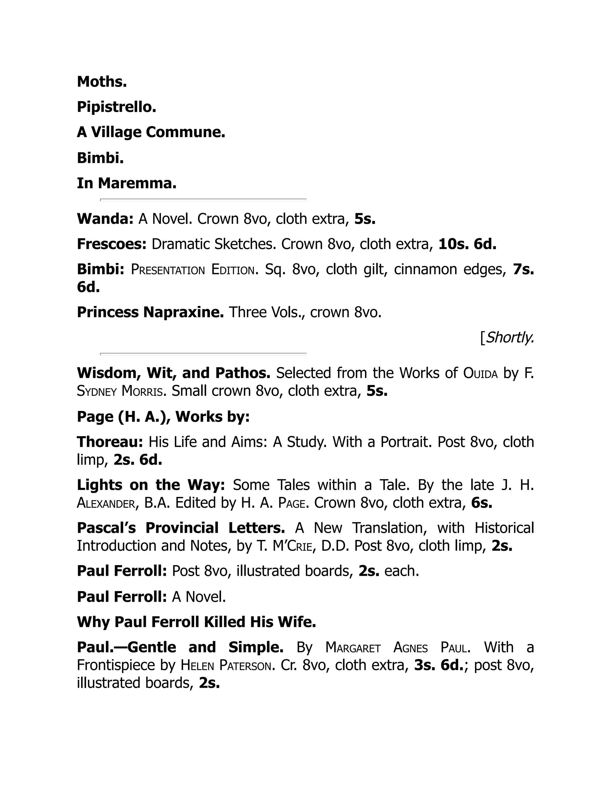 Moths.
Pipistrello.
A Village Commune.
Bimbi.
In Maremma.
Wanda: A Novel. Crown 8vo, cloth extra, 5s.
Frescoes: Dramatic Sketches. Crown 8vo, cloth extra, 10s. 6d.
Bimbi: Presentation Edition. Sq. 8vo, cloth gilt, cinnamon edges, 7s.
6d.
Princess Napraxine. Three Vols., crown 8vo.
[Shortly.
Wisdom, Wit, and Pathos. Selected from the Works of Ouida by F.
Sydney Morris. Small crown 8vo, cloth extra, 5s.
Page (H. A.), Works by:
Thoreau: His Life and Aims: A Study. With a Portrait. Post 8vo, cloth
limp, 2s. 6d.
Lights on the Way: Some Tales within a Tale. By the late J. H.
Alexander, B.A. Edited by H. A. Page. Crown 8vo, cloth extra, 6s.
Pascal’s Provincial Letters. A New Translation, with Historical
Introduction and Notes, by T. M’Crie, D.D. Post 8vo, cloth limp, 2s.
Paul Ferroll: Post 8vo, illustrated boards, 2s. each.
Paul Ferroll: A Novel.
Why Paul Ferroll Killed His Wife.
Paul.—Gentle and Simple. By Margaret Agnes Paul. With a
Frontispiece by Helen Paterson. Cr. 8vo, cloth extra, 3s. 6d.; post 8vo,
illustrated boards, 2s.
 