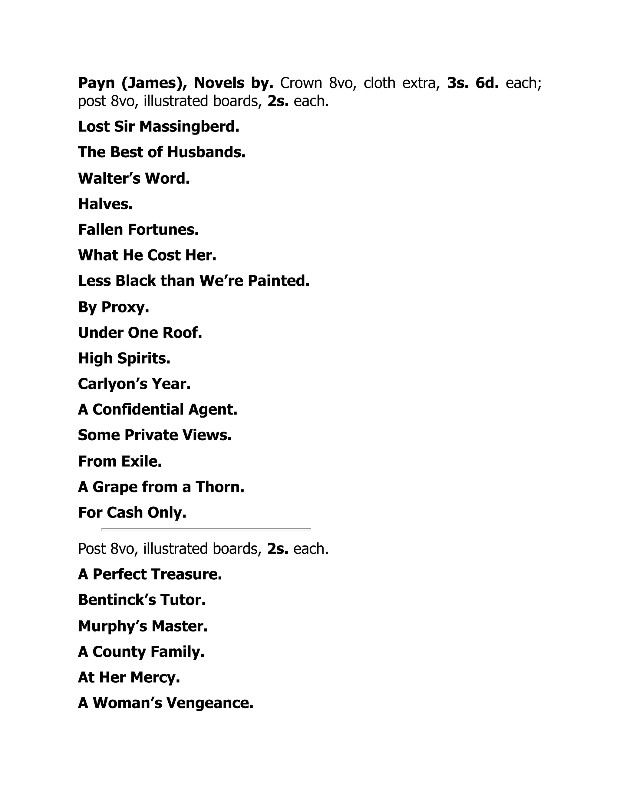 Payn (James), Novels by. Crown 8vo, cloth extra, 3s. 6d. each;
post 8vo, illustrated boards, 2s. each.
Lost Sir Massingberd.
The Best of Husbands.
Walter’s Word.
Halves.
Fallen Fortunes.
What He Cost Her.
Less Black than We’re Painted.
By Proxy.
Under One Roof.
High Spirits.
Carlyon’s Year.
A Confidential Agent.
Some Private Views.
From Exile.
A Grape from a Thorn.
For Cash Only.
Post 8vo, illustrated boards, 2s. each.
A Perfect Treasure.
Bentinck’s Tutor.
Murphy’s Master.
A County Family.
At Her Mercy.
A Woman’s Vengeance.
 