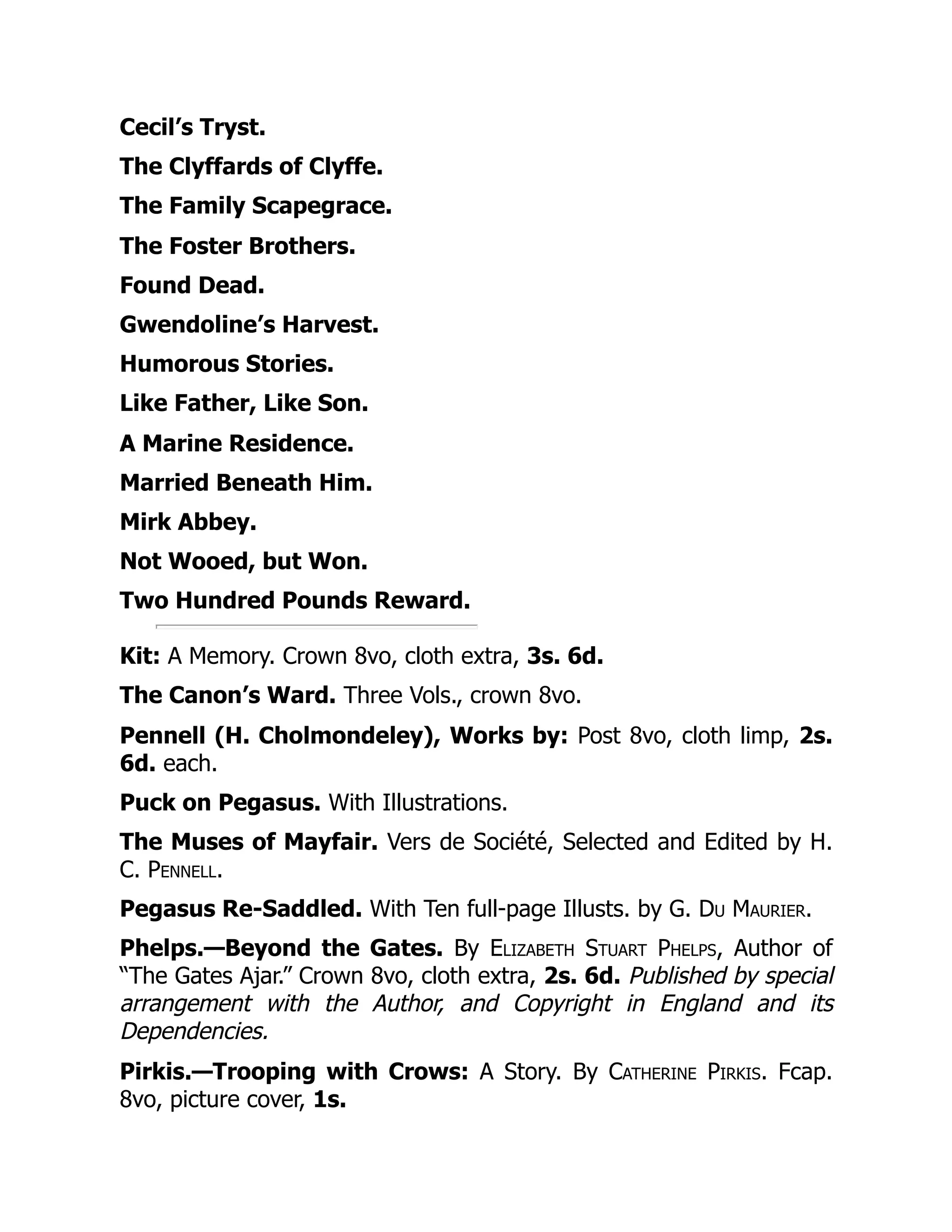 Cecil’s Tryst.
The Clyffards of Clyffe.
The Family Scapegrace.
The Foster Brothers.
Found Dead.
Gwendoline’s Harvest.
Humorous Stories.
Like Father, Like Son.
A Marine Residence.
Married Beneath Him.
Mirk Abbey.
Not Wooed, but Won.
Two Hundred Pounds Reward.
Kit: A Memory. Crown 8vo, cloth extra, 3s. 6d.
The Canon’s Ward. Three Vols., crown 8vo.
Pennell (H. Cholmondeley), Works by: Post 8vo, cloth limp, 2s.
6d. each.
Puck on Pegasus. With Illustrations.
The Muses of Mayfair. Vers de Société, Selected and Edited by H.
C. Pennell.
Pegasus Re-Saddled. With Ten full-page Illusts. by G. Du Maurier.
Phelps.—Beyond the Gates. By Elizabeth Stuart Phelps, Author of
“The Gates Ajar.” Crown 8vo, cloth extra, 2s. 6d. Published by special
arrangement with the Author, and Copyright in England and its
Dependencies.
Pirkis.—Trooping with Crows: A Story. By Catherine Pirkis. Fcap.
8vo, picture cover, 1s.
 