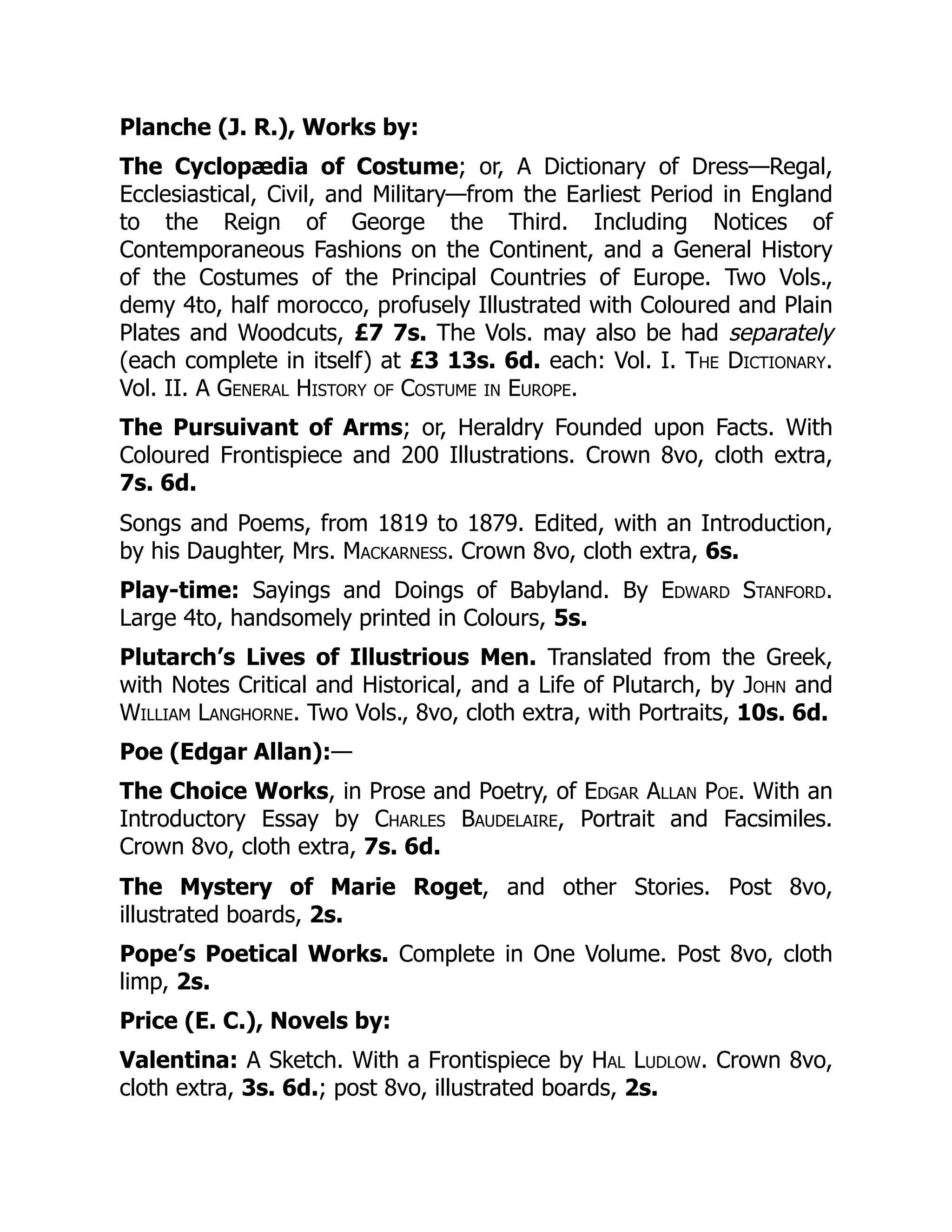 Planche (J. R.), Works by:
The Cyclopædia of Costume; or, A Dictionary of Dress—Regal,
Ecclesiastical, Civil, and Military—from the Earliest Period in England
to the Reign of George the Third. Including Notices of
Contemporaneous Fashions on the Continent, and a General History
of the Costumes of the Principal Countries of Europe. Two Vols.,
demy 4to, half morocco, profusely Illustrated with Coloured and Plain
Plates and Woodcuts, £7 7s. The Vols. may also be had separately
(each complete in itself) at £3 13s. 6d. each: Vol. I. The Dictionary.
Vol. II. A General History of Costume in Europe.
The Pursuivant of Arms; or, Heraldry Founded upon Facts. With
Coloured Frontispiece and 200 Illustrations. Crown 8vo, cloth extra,
7s. 6d.
Songs and Poems, from 1819 to 1879. Edited, with an Introduction,
by his Daughter, Mrs. Mackarness. Crown 8vo, cloth extra, 6s.
Play-time: Sayings and Doings of Babyland. By Edward Stanford.
Large 4to, handsomely printed in Colours, 5s.
Plutarch’s Lives of Illustrious Men. Translated from the Greek,
with Notes Critical and Historical, and a Life of Plutarch, by John and
William Langhorne. Two Vols., 8vo, cloth extra, with Portraits, 10s. 6d.
Poe (Edgar Allan):—
The Choice Works, in Prose and Poetry, of Edgar Allan Poe. With an
Introductory Essay by Charles Baudelaire, Portrait and Facsimiles.
Crown 8vo, cloth extra, 7s. 6d.
The Mystery of Marie Roget, and other Stories. Post 8vo,
illustrated boards, 2s.
Pope’s Poetical Works. Complete in One Volume. Post 8vo, cloth
limp, 2s.
Price (E. C.), Novels by:
Valentina: A Sketch. With a Frontispiece by Hal Ludlow. Crown 8vo,
cloth extra, 3s. 6d.; post 8vo, illustrated boards, 2s.
 