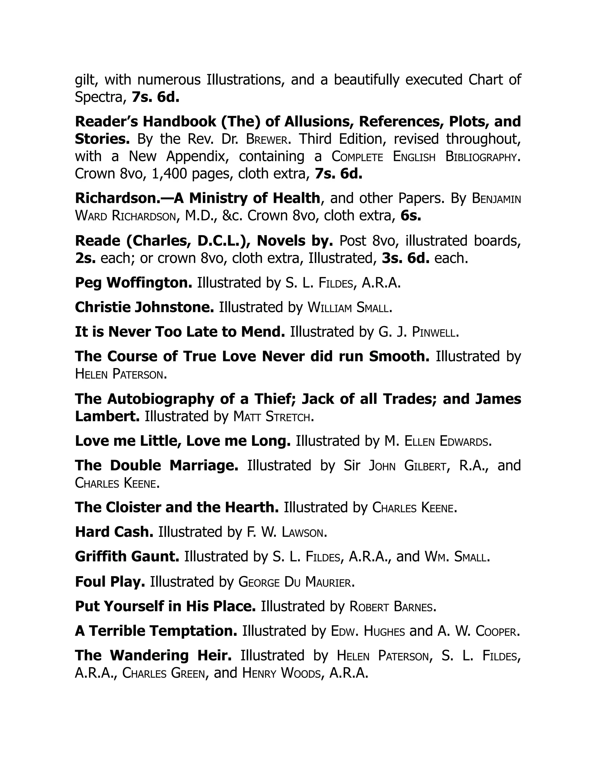 gilt, with numerous Illustrations, and a beautifully executed Chart of
Spectra, 7s. 6d.
Reader’s Handbook (The) of Allusions, References, Plots, and
Stories. By the Rev. Dr. Brewer. Third Edition, revised throughout,
with a New Appendix, containing a Complete English Bibliography.
Crown 8vo, 1,400 pages, cloth extra, 7s. 6d.
Richardson.—A Ministry of Health, and other Papers. By Benjamin
Ward Richardson, M.D., &c. Crown 8vo, cloth extra, 6s.
Reade (Charles, D.C.L.), Novels by. Post 8vo, illustrated boards,
2s. each; or crown 8vo, cloth extra, Illustrated, 3s. 6d. each.
Peg Woffington. Illustrated by S. L. Fildes, A.R.A.
Christie Johnstone. Illustrated by William Small.
It is Never Too Late to Mend. Illustrated by G. J. Pinwell.
The Course of True Love Never did run Smooth. Illustrated by
Helen Paterson.
The Autobiography of a Thief; Jack of all Trades; and James
Lambert. Illustrated by Matt Stretch.
Love me Little, Love me Long. Illustrated by M. Ellen Edwards.
The Double Marriage. Illustrated by Sir John Gilbert, R.A., and
Charles Keene.
The Cloister and the Hearth. Illustrated by Charles Keene.
Hard Cash. Illustrated by F. W. Lawson.
Griffith Gaunt. Illustrated by S. L. Fildes, A.R.A., and Wm. Small.
Foul Play. Illustrated by George Du Maurier.
Put Yourself in His Place. Illustrated by Robert Barnes.
A Terrible Temptation. Illustrated by Edw. Hughes and A. W. Cooper.
The Wandering Heir. Illustrated by Helen Paterson, S. L. Fildes,
A.R.A., Charles Green, and Henry Woods, A.R.A.
 