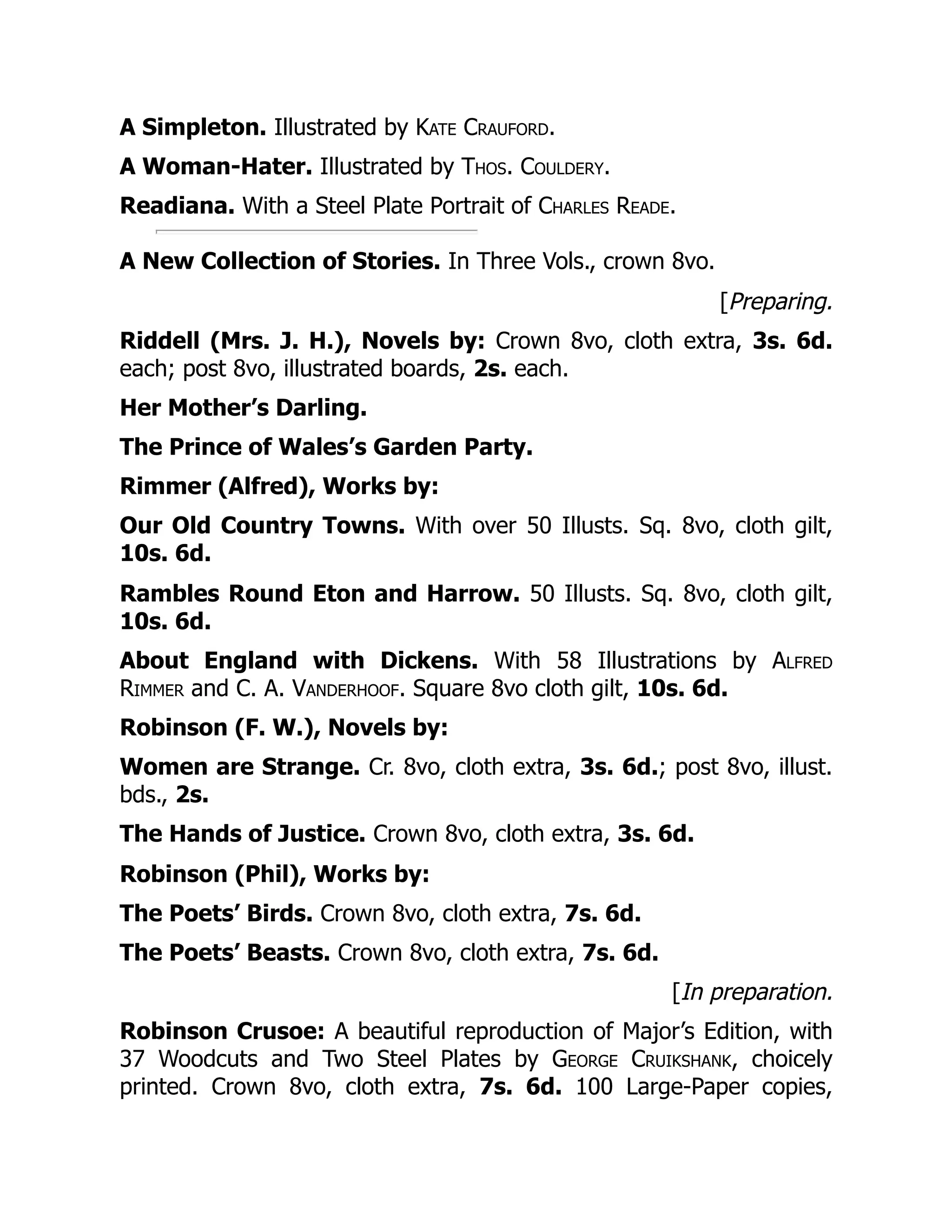 A Simpleton. Illustrated by Kate Crauford.
A Woman-Hater. Illustrated by Thos. Couldery.
Readiana. With a Steel Plate Portrait of Charles Reade.
A New Collection of Stories. In Three Vols., crown 8vo.
[Preparing.
Riddell (Mrs. J. H.), Novels by: Crown 8vo, cloth extra, 3s. 6d.
each; post 8vo, illustrated boards, 2s. each.
Her Mother’s Darling.
The Prince of Wales’s Garden Party.
Rimmer (Alfred), Works by:
Our Old Country Towns. With over 50 Illusts. Sq. 8vo, cloth gilt,
10s. 6d.
Rambles Round Eton and Harrow. 50 Illusts. Sq. 8vo, cloth gilt,
10s. 6d.
About England with Dickens. With 58 Illustrations by Alfred
Rimmer and C. A. Vanderhoof. Square 8vo cloth gilt, 10s. 6d.
Robinson (F. W.), Novels by:
Women are Strange. Cr. 8vo, cloth extra, 3s. 6d.; post 8vo, illust.
bds., 2s.
The Hands of Justice. Crown 8vo, cloth extra, 3s. 6d.
Robinson (Phil), Works by:
The Poets’ Birds. Crown 8vo, cloth extra, 7s. 6d.
The Poets’ Beasts. Crown 8vo, cloth extra, 7s. 6d.
[In preparation.
Robinson Crusoe: A beautiful reproduction of Major’s Edition, with
37 Woodcuts and Two Steel Plates by George Cruikshank, choicely
printed. Crown 8vo, cloth extra, 7s. 6d. 100 Large-Paper copies,
 
