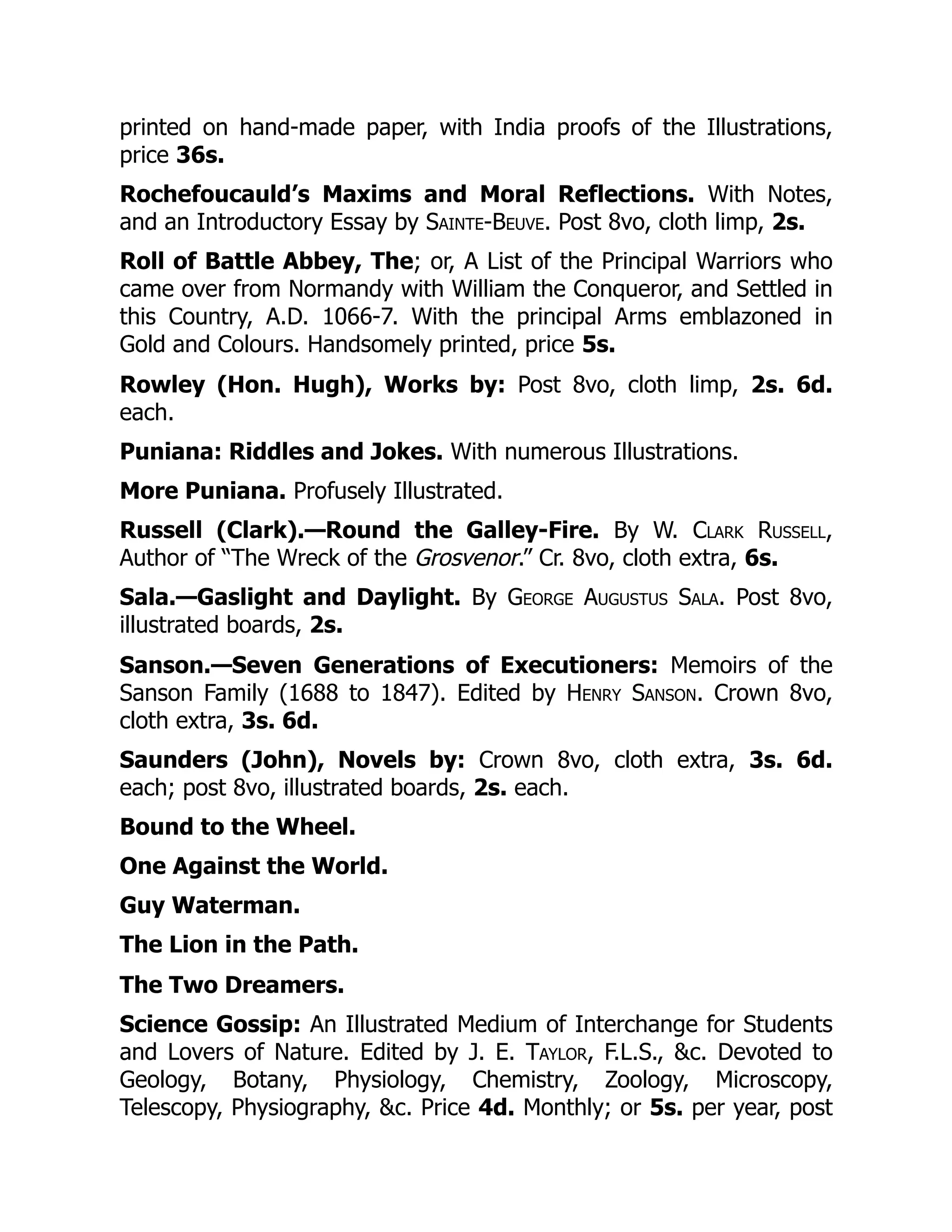 printed on hand-made paper, with India proofs of the Illustrations,
price 36s.
Rochefoucauld’s Maxims and Moral Reflections. With Notes,
and an Introductory Essay by Sainte-Beuve. Post 8vo, cloth limp, 2s.
Roll of Battle Abbey, The; or, A List of the Principal Warriors who
came over from Normandy with William the Conqueror, and Settled in
this Country, A.D. 1066-7. With the principal Arms emblazoned in
Gold and Colours. Handsomely printed, price 5s.
Rowley (Hon. Hugh), Works by: Post 8vo, cloth limp, 2s. 6d.
each.
Puniana: Riddles and Jokes. With numerous Illustrations.
More Puniana. Profusely Illustrated.
Russell (Clark).—Round the Galley-Fire. By W. Clark Russell,
Author of “The Wreck of the Grosvenor.” Cr. 8vo, cloth extra, 6s.
Sala.—Gaslight and Daylight. By George Augustus Sala. Post 8vo,
illustrated boards, 2s.
Sanson.—Seven Generations of Executioners: Memoirs of the
Sanson Family (1688 to 1847). Edited by Henry Sanson. Crown 8vo,
cloth extra, 3s. 6d.
Saunders (John), Novels by: Crown 8vo, cloth extra, 3s. 6d.
each; post 8vo, illustrated boards, 2s. each.
Bound to the Wheel.
One Against the World.
Guy Waterman.
The Lion in the Path.
The Two Dreamers.
Science Gossip: An Illustrated Medium of Interchange for Students
and Lovers of Nature. Edited by J. E. Taylor, F.L.S., &c. Devoted to
Geology, Botany, Physiology, Chemistry, Zoology, Microscopy,
Telescopy, Physiography, &c. Price 4d. Monthly; or 5s. per year, post
 