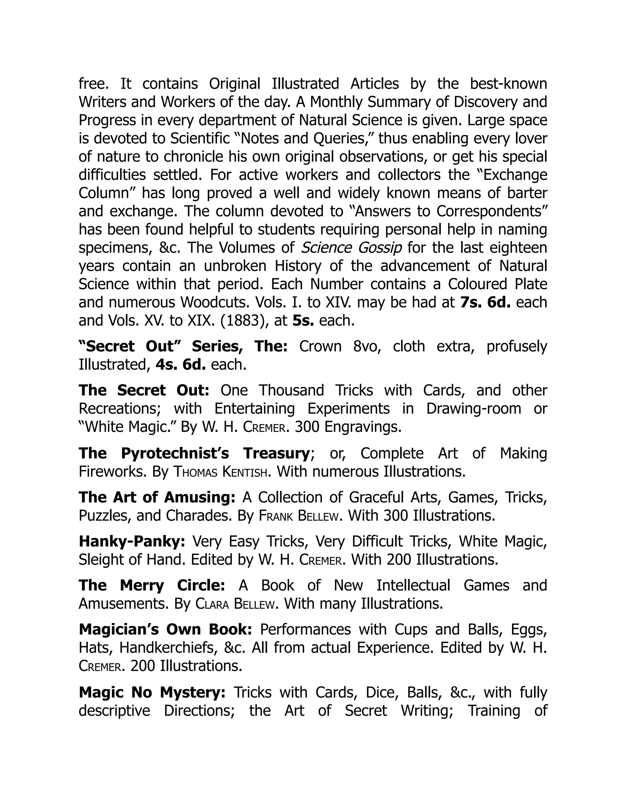 free. It contains Original Illustrated Articles by the best-known
Writers and Workers of the day. A Monthly Summary of Discovery and
Progress in every department of Natural Science is given. Large space
is devoted to Scientific “Notes and Queries,” thus enabling every lover
of nature to chronicle his own original observations, or get his special
difficulties settled. For active workers and collectors the “Exchange
Column” has long proved a well and widely known means of barter
and exchange. The column devoted to “Answers to Correspondents”
has been found helpful to students requiring personal help in naming
specimens, &c. The Volumes of Science Gossip for the last eighteen
years contain an unbroken History of the advancement of Natural
Science within that period. Each Number contains a Coloured Plate
and numerous Woodcuts. Vols. I. to XIV. may be had at 7s. 6d. each
and Vols. XV. to XIX. (1883), at 5s. each.
“Secret Out” Series, The: Crown 8vo, cloth extra, profusely
Illustrated, 4s. 6d. each.
The Secret Out: One Thousand Tricks with Cards, and other
Recreations; with Entertaining Experiments in Drawing-room or
“White Magic.” By W. H. Cremer. 300 Engravings.
The Pyrotechnist’s Treasury; or, Complete Art of Making
Fireworks. By Thomas Kentish. With numerous Illustrations.
The Art of Amusing: A Collection of Graceful Arts, Games, Tricks,
Puzzles, and Charades. By Frank Bellew. With 300 Illustrations.
Hanky-Panky: Very Easy Tricks, Very Difficult Tricks, White Magic,
Sleight of Hand. Edited by W. H. Cremer. With 200 Illustrations.
The Merry Circle: A Book of New Intellectual Games and
Amusements. By Clara Bellew. With many Illustrations.
Magician’s Own Book: Performances with Cups and Balls, Eggs,
Hats, Handkerchiefs, &c. All from actual Experience. Edited by W. H.
Cremer. 200 Illustrations.
Magic No Mystery: Tricks with Cards, Dice, Balls, &c., with fully
descriptive Directions; the Art of Secret Writing; Training of
 