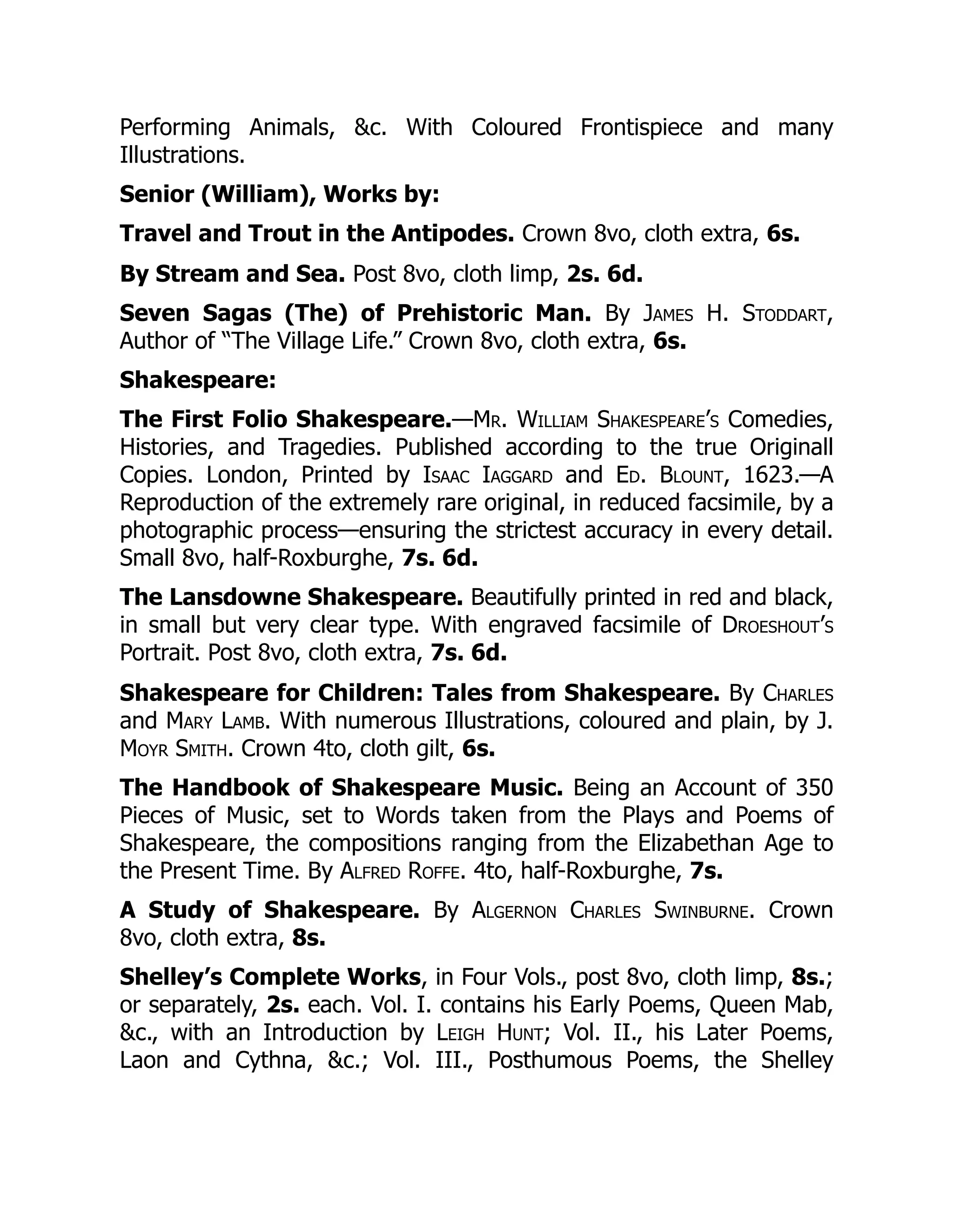 Performing Animals, &c. With Coloured Frontispiece and many
Illustrations.
Senior (William), Works by:
Travel and Trout in the Antipodes. Crown 8vo, cloth extra, 6s.
By Stream and Sea. Post 8vo, cloth limp, 2s. 6d.
Seven Sagas (The) of Prehistoric Man. By James H. Stoddart,
Author of “The Village Life.” Crown 8vo, cloth extra, 6s.
Shakespeare:
The First Folio Shakespeare.—Mr. William Shakespeare’s Comedies,
Histories, and Tragedies. Published according to the true Originall
Copies. London, Printed by Isaac Iaggard and Ed. Blount, 1623.—A
Reproduction of the extremely rare original, in reduced facsimile, by a
photographic process—ensuring the strictest accuracy in every detail.
Small 8vo, half-Roxburghe, 7s. 6d.
The Lansdowne Shakespeare. Beautifully printed in red and black,
in small but very clear type. With engraved facsimile of Droeshout’s
Portrait. Post 8vo, cloth extra, 7s. 6d.
Shakespeare for Children: Tales from Shakespeare. By Charles
and Mary Lamb. With numerous Illustrations, coloured and plain, by J.
Moyr Smith. Crown 4to, cloth gilt, 6s.
The Handbook of Shakespeare Music. Being an Account of 350
Pieces of Music, set to Words taken from the Plays and Poems of
Shakespeare, the compositions ranging from the Elizabethan Age to
the Present Time. By Alfred Roffe. 4to, half-Roxburghe, 7s.
A Study of Shakespeare. By Algernon Charles Swinburne. Crown
8vo, cloth extra, 8s.
Shelley’s Complete Works, in Four Vols., post 8vo, cloth limp, 8s.;
or separately, 2s. each. Vol. I. contains his Early Poems, Queen Mab,
&c., with an Introduction by Leigh Hunt; Vol. II., his Later Poems,
Laon and Cythna, &c.; Vol. III., Posthumous Poems, the Shelley
 