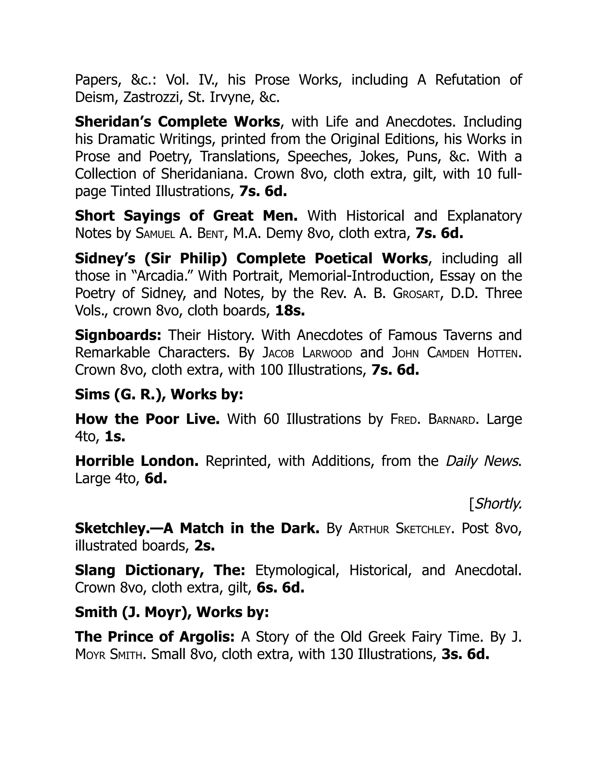 Papers, &c.: Vol. IV., his Prose Works, including A Refutation of
Deism, Zastrozzi, St. Irvyne, &c.
Sheridan’s Complete Works, with Life and Anecdotes. Including
his Dramatic Writings, printed from the Original Editions, his Works in
Prose and Poetry, Translations, Speeches, Jokes, Puns, &c. With a
Collection of Sheridaniana. Crown 8vo, cloth extra, gilt, with 10 full-
page Tinted Illustrations, 7s. 6d.
Short Sayings of Great Men. With Historical and Explanatory
Notes by Samuel A. Bent, M.A. Demy 8vo, cloth extra, 7s. 6d.
Sidney’s (Sir Philip) Complete Poetical Works, including all
those in “Arcadia.” With Portrait, Memorial-Introduction, Essay on the
Poetry of Sidney, and Notes, by the Rev. A. B. Grosart, D.D. Three
Vols., crown 8vo, cloth boards, 18s.
Signboards: Their History. With Anecdotes of Famous Taverns and
Remarkable Characters. By Jacob Larwood and John Camden Hotten.
Crown 8vo, cloth extra, with 100 Illustrations, 7s. 6d.
Sims (G. R.), Works by:
How the Poor Live. With 60 Illustrations by Fred. Barnard. Large
4to, 1s.
Horrible London. Reprinted, with Additions, from the Daily News.
Large 4to, 6d.
[Shortly.
Sketchley.—A Match in the Dark. By Arthur Sketchley. Post 8vo,
illustrated boards, 2s.
Slang Dictionary, The: Etymological, Historical, and Anecdotal.
Crown 8vo, cloth extra, gilt, 6s. 6d.
Smith (J. Moyr), Works by:
The Prince of Argolis: A Story of the Old Greek Fairy Time. By J.
Moyr Smith. Small 8vo, cloth extra, with 130 Illustrations, 3s. 6d.
 