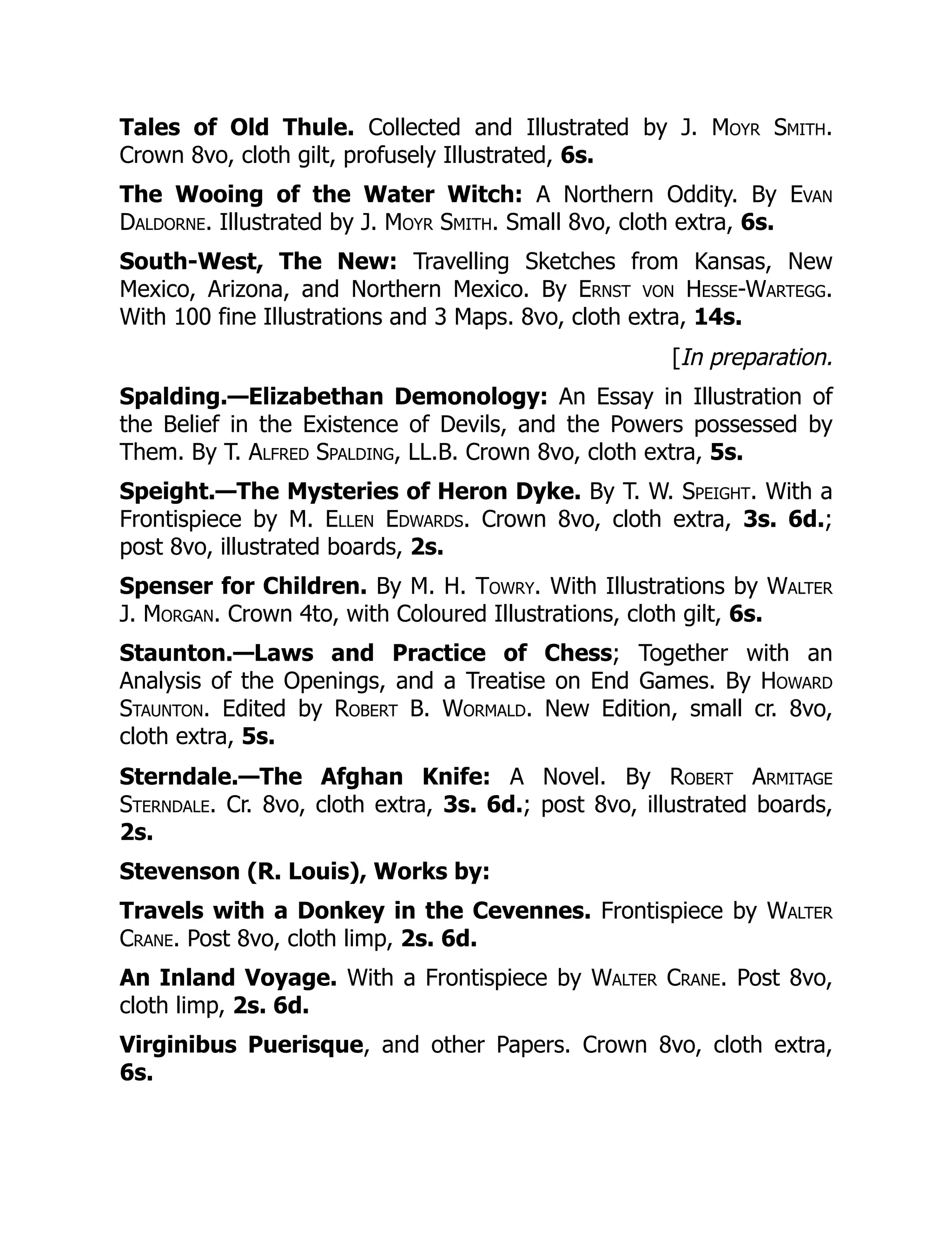 Tales of Old Thule. Collected and Illustrated by J. Moyr Smith.
Crown 8vo, cloth gilt, profusely Illustrated, 6s.
The Wooing of the Water Witch: A Northern Oddity. By Evan
Daldorne. Illustrated by J. Moyr Smith. Small 8vo, cloth extra, 6s.
South-West, The New: Travelling Sketches from Kansas, New
Mexico, Arizona, and Northern Mexico. By Ernst von Hesse-Wartegg.
With 100 fine Illustrations and 3 Maps. 8vo, cloth extra, 14s.
[In preparation.
Spalding.—Elizabethan Demonology: An Essay in Illustration of
the Belief in the Existence of Devils, and the Powers possessed by
Them. By T. Alfred Spalding, LL.B. Crown 8vo, cloth extra, 5s.
Speight.—The Mysteries of Heron Dyke. By T. W. Speight. With a
Frontispiece by M. Ellen Edwards. Crown 8vo, cloth extra, 3s. 6d.;
post 8vo, illustrated boards, 2s.
Spenser for Children. By M. H. Towry. With Illustrations by Walter
J. Morgan. Crown 4to, with Coloured Illustrations, cloth gilt, 6s.
Staunton.—Laws and Practice of Chess; Together with an
Analysis of the Openings, and a Treatise on End Games. By Howard
Staunton. Edited by Robert B. Wormald. New Edition, small cr. 8vo,
cloth extra, 5s.
Sterndale.—The Afghan Knife: A Novel. By Robert Armitage
Sterndale. Cr. 8vo, cloth extra, 3s. 6d.; post 8vo, illustrated boards,
2s.
Stevenson (R. Louis), Works by:
Travels with a Donkey in the Cevennes. Frontispiece by Walter
Crane. Post 8vo, cloth limp, 2s. 6d.
An Inland Voyage. With a Frontispiece by Walter Crane. Post 8vo,
cloth limp, 2s. 6d.
Virginibus Puerisque, and other Papers. Crown 8vo, cloth extra,
6s.
 