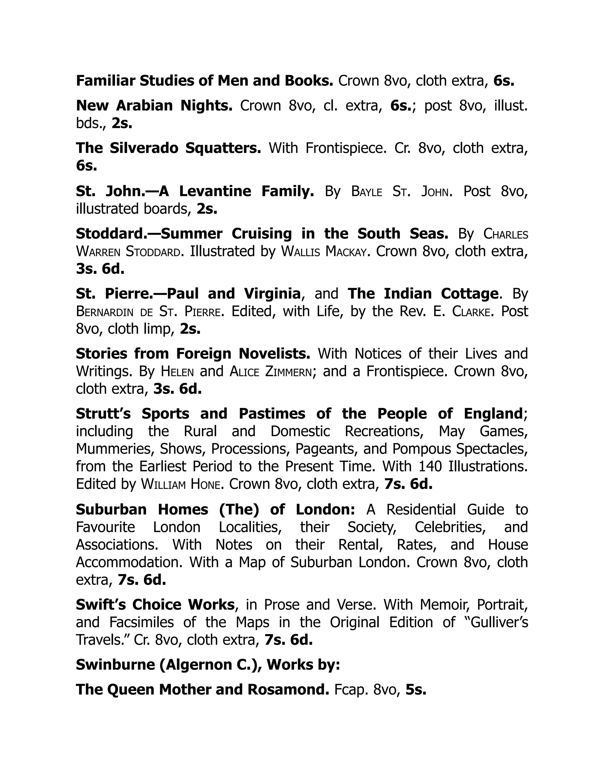 Familiar Studies of Men and Books. Crown 8vo, cloth extra, 6s.
New Arabian Nights. Crown 8vo, cl. extra, 6s.; post 8vo, illust.
bds., 2s.
The Silverado Squatters. With Frontispiece. Cr. 8vo, cloth extra,
6s.
St. John.—A Levantine Family. By Bayle St. John. Post 8vo,
illustrated boards, 2s.
Stoddard.—Summer Cruising in the South Seas. By Charles
Warren Stoddard. Illustrated by Wallis Mackay. Crown 8vo, cloth extra,
3s. 6d.
St. Pierre.—Paul and Virginia, and The Indian Cottage. By
Bernardin de St. Pierre. Edited, with Life, by the Rev. E. Clarke. Post
8vo, cloth limp, 2s.
Stories from Foreign Novelists. With Notices of their Lives and
Writings. By Helen and Alice Zimmern; and a Frontispiece. Crown 8vo,
cloth extra, 3s. 6d.
Strutt’s Sports and Pastimes of the People of England;
including the Rural and Domestic Recreations, May Games,
Mummeries, Shows, Processions, Pageants, and Pompous Spectacles,
from the Earliest Period to the Present Time. With 140 Illustrations.
Edited by William Hone. Crown 8vo, cloth extra, 7s. 6d.
Suburban Homes (The) of London: A Residential Guide to
Favourite London Localities, their Society, Celebrities, and
Associations. With Notes on their Rental, Rates, and House
Accommodation. With a Map of Suburban London. Crown 8vo, cloth
extra, 7s. 6d.
Swift’s Choice Works, in Prose and Verse. With Memoir, Portrait,
and Facsimiles of the Maps in the Original Edition of “Gulliver’s
Travels.” Cr. 8vo, cloth extra, 7s. 6d.
Swinburne (Algernon C.), Works by:
The Queen Mother and Rosamond. Fcap. 8vo, 5s.
 