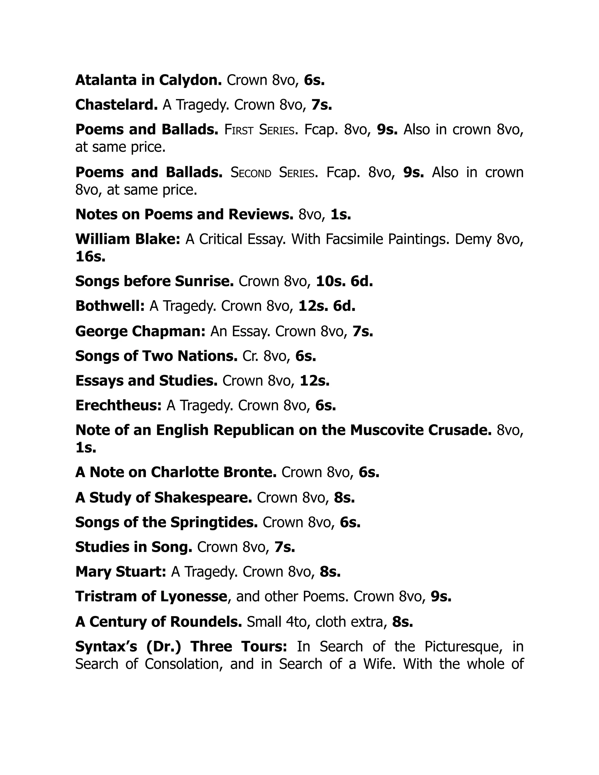 Atalanta in Calydon. Crown 8vo, 6s.
Chastelard. A Tragedy. Crown 8vo, 7s.
Poems and Ballads. First Series. Fcap. 8vo, 9s. Also in crown 8vo,
at same price.
Poems and Ballads. Second Series. Fcap. 8vo, 9s. Also in crown
8vo, at same price.
Notes on Poems and Reviews. 8vo, 1s.
William Blake: A Critical Essay. With Facsimile Paintings. Demy 8vo,
16s.
Songs before Sunrise. Crown 8vo, 10s. 6d.
Bothwell: A Tragedy. Crown 8vo, 12s. 6d.
George Chapman: An Essay. Crown 8vo, 7s.
Songs of Two Nations. Cr. 8vo, 6s.
Essays and Studies. Crown 8vo, 12s.
Erechtheus: A Tragedy. Crown 8vo, 6s.
Note of an English Republican on the Muscovite Crusade. 8vo,
1s.
A Note on Charlotte Bronte. Crown 8vo, 6s.
A Study of Shakespeare. Crown 8vo, 8s.
Songs of the Springtides. Crown 8vo, 6s.
Studies in Song. Crown 8vo, 7s.
Mary Stuart: A Tragedy. Crown 8vo, 8s.
Tristram of Lyonesse, and other Poems. Crown 8vo, 9s.
A Century of Roundels. Small 4to, cloth extra, 8s.
Syntax’s (Dr.) Three Tours: In Search of the Picturesque, in
Search of Consolation, and in Search of a Wife. With the whole of
 
