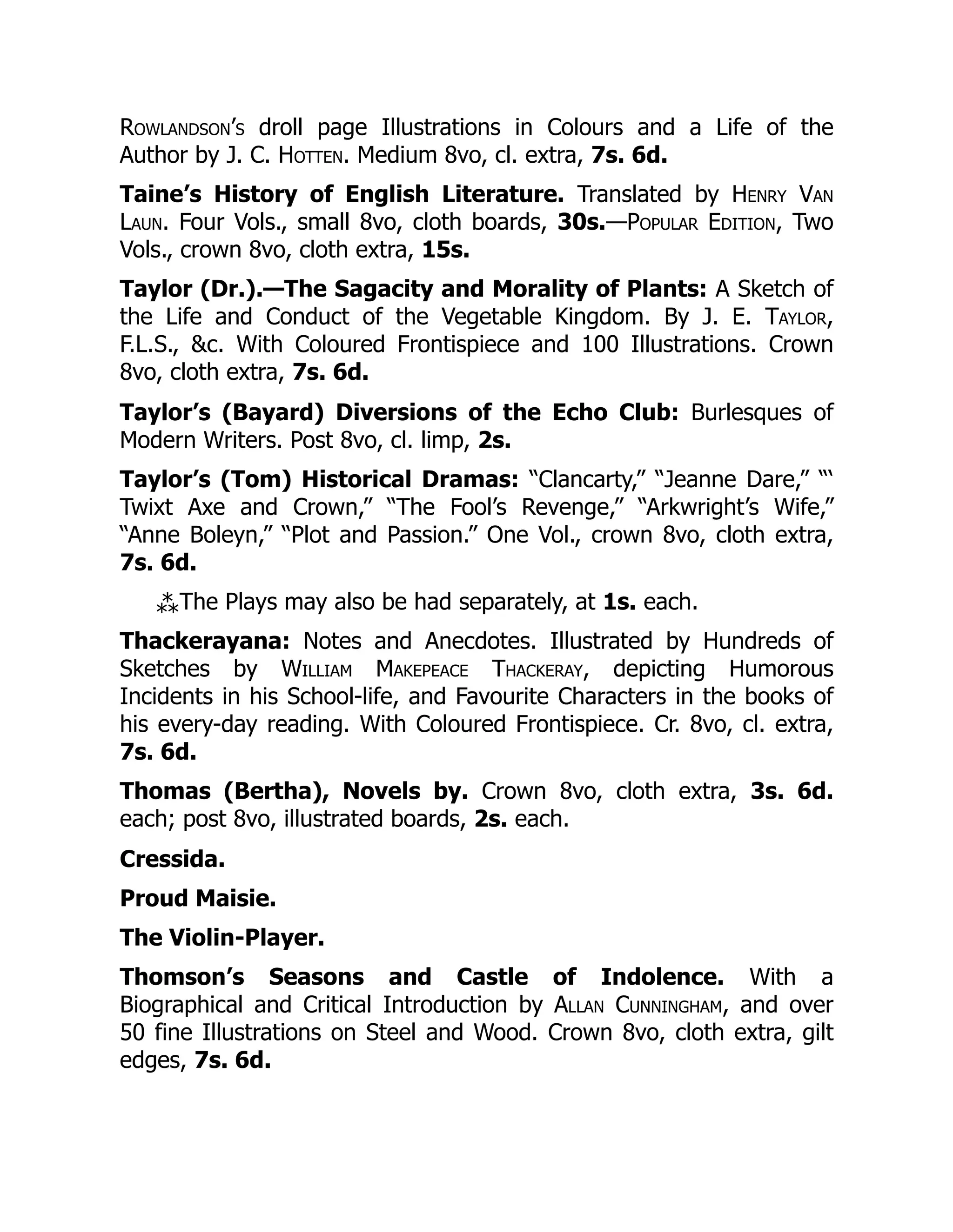 Rowlandson’s droll page Illustrations in Colours and a Life of the
Author by J. C. Hotten. Medium 8vo, cl. extra, 7s. 6d.
Taine’s History of English Literature. Translated by Henry Van
Laun. Four Vols., small 8vo, cloth boards, 30s.—Popular Edition, Two
Vols., crown 8vo, cloth extra, 15s.
Taylor (Dr.).—The Sagacity and Morality of Plants: A Sketch of
the Life and Conduct of the Vegetable Kingdom. By J. E. Taylor,
F.L.S., &c. With Coloured Frontispiece and 100 Illustrations. Crown
8vo, cloth extra, 7s. 6d.
Taylor’s (Bayard) Diversions of the Echo Club: Burlesques of
Modern Writers. Post 8vo, cl. limp, 2s.
Taylor’s (Tom) Historical Dramas: “Clancarty,” “Jeanne Dare,” “‘
Twixt Axe and Crown,” “The Fool’s Revenge,” “Arkwright’s Wife,”
“Anne Boleyn,” “Plot and Passion.” One Vol., crown 8vo, cloth extra,
7s. 6d.
⁂The Plays may also be had separately, at 1s. each.
Thackerayana: Notes and Anecdotes. Illustrated by Hundreds of
Sketches by William Makepeace Thackeray, depicting Humorous
Incidents in his School-life, and Favourite Characters in the books of
his every-day reading. With Coloured Frontispiece. Cr. 8vo, cl. extra,
7s. 6d.
Thomas (Bertha), Novels by. Crown 8vo, cloth extra, 3s. 6d.
each; post 8vo, illustrated boards, 2s. each.
Cressida.
Proud Maisie.
The Violin-Player.
Thomson’s Seasons and Castle of Indolence. With a
Biographical and Critical Introduction by Allan Cunningham, and over
50 fine Illustrations on Steel and Wood. Crown 8vo, cloth extra, gilt
edges, 7s. 6d.
 