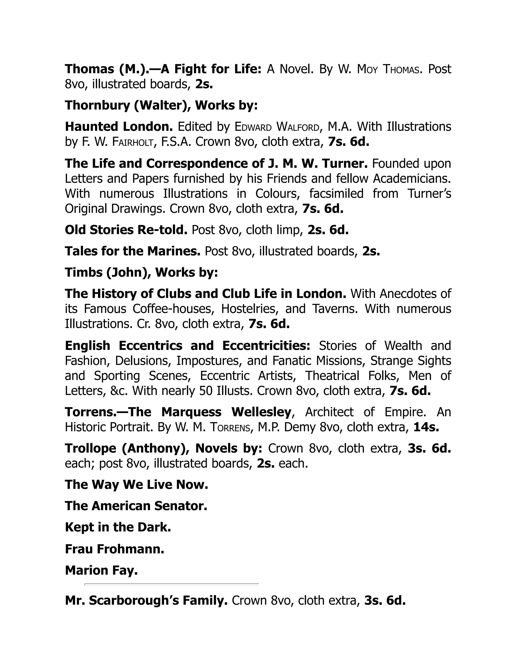 Thomas (M.).—A Fight for Life: A Novel. By W. Moy Thomas. Post
8vo, illustrated boards, 2s.
Thornbury (Walter), Works by:
Haunted London. Edited by Edward Walford, M.A. With Illustrations
by F. W. Fairholt, F.S.A. Crown 8vo, cloth extra, 7s. 6d.
The Life and Correspondence of J. M. W. Turner. Founded upon
Letters and Papers furnished by his Friends and fellow Academicians.
With numerous Illustrations in Colours, facsimiled from Turner’s
Original Drawings. Crown 8vo, cloth extra, 7s. 6d.
Old Stories Re-told. Post 8vo, cloth limp, 2s. 6d.
Tales for the Marines. Post 8vo, illustrated boards, 2s.
Timbs (John), Works by:
The History of Clubs and Club Life in London. With Anecdotes of
its Famous Coffee-houses, Hostelries, and Taverns. With numerous
Illustrations. Cr. 8vo, cloth extra, 7s. 6d.
English Eccentrics and Eccentricities: Stories of Wealth and
Fashion, Delusions, Impostures, and Fanatic Missions, Strange Sights
and Sporting Scenes, Eccentric Artists, Theatrical Folks, Men of
Letters, &c. With nearly 50 Illusts. Crown 8vo, cloth extra, 7s. 6d.
Torrens.—The Marquess Wellesley, Architect of Empire. An
Historic Portrait. By W. M. Torrens, M.P. Demy 8vo, cloth extra, 14s.
Trollope (Anthony), Novels by: Crown 8vo, cloth extra, 3s. 6d.
each; post 8vo, illustrated boards, 2s. each.
The Way We Live Now.
The American Senator.
Kept in the Dark.
Frau Frohmann.
Marion Fay.
Mr. Scarborough’s Family. Crown 8vo, cloth extra, 3s. 6d.
 