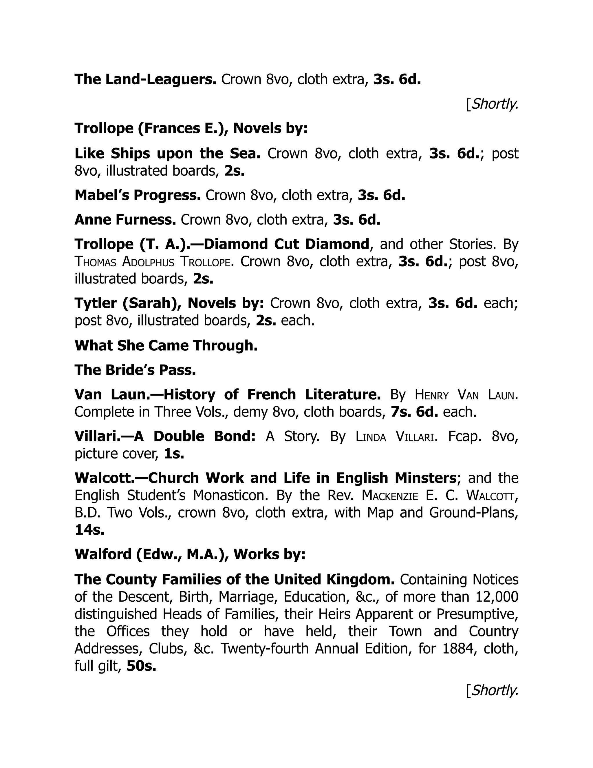 The Land-Leaguers. Crown 8vo, cloth extra, 3s. 6d.
[Shortly.
Trollope (Frances E.), Novels by:
Like Ships upon the Sea. Crown 8vo, cloth extra, 3s. 6d.; post
8vo, illustrated boards, 2s.
Mabel’s Progress. Crown 8vo, cloth extra, 3s. 6d.
Anne Furness. Crown 8vo, cloth extra, 3s. 6d.
Trollope (T. A.).—Diamond Cut Diamond, and other Stories. By
Thomas Adolphus Trollope. Crown 8vo, cloth extra, 3s. 6d.; post 8vo,
illustrated boards, 2s.
Tytler (Sarah), Novels by: Crown 8vo, cloth extra, 3s. 6d. each;
post 8vo, illustrated boards, 2s. each.
What She Came Through.
The Bride’s Pass.
Van Laun.—History of French Literature. By Henry Van Laun.
Complete in Three Vols., demy 8vo, cloth boards, 7s. 6d. each.
Villari.—A Double Bond: A Story. By Linda Villari. Fcap. 8vo,
picture cover, 1s.
Walcott.—Church Work and Life in English Minsters; and the
English Student’s Monasticon. By the Rev. Mackenzie E. C. Walcott,
B.D. Two Vols., crown 8vo, cloth extra, with Map and Ground-Plans,
14s.
Walford (Edw., M.A.), Works by:
The County Families of the United Kingdom. Containing Notices
of the Descent, Birth, Marriage, Education, &c., of more than 12,000
distinguished Heads of Families, their Heirs Apparent or Presumptive,
the Offices they hold or have held, their Town and Country
Addresses, Clubs, &c. Twenty-fourth Annual Edition, for 1884, cloth,
full gilt, 50s.
[Shortly.
 