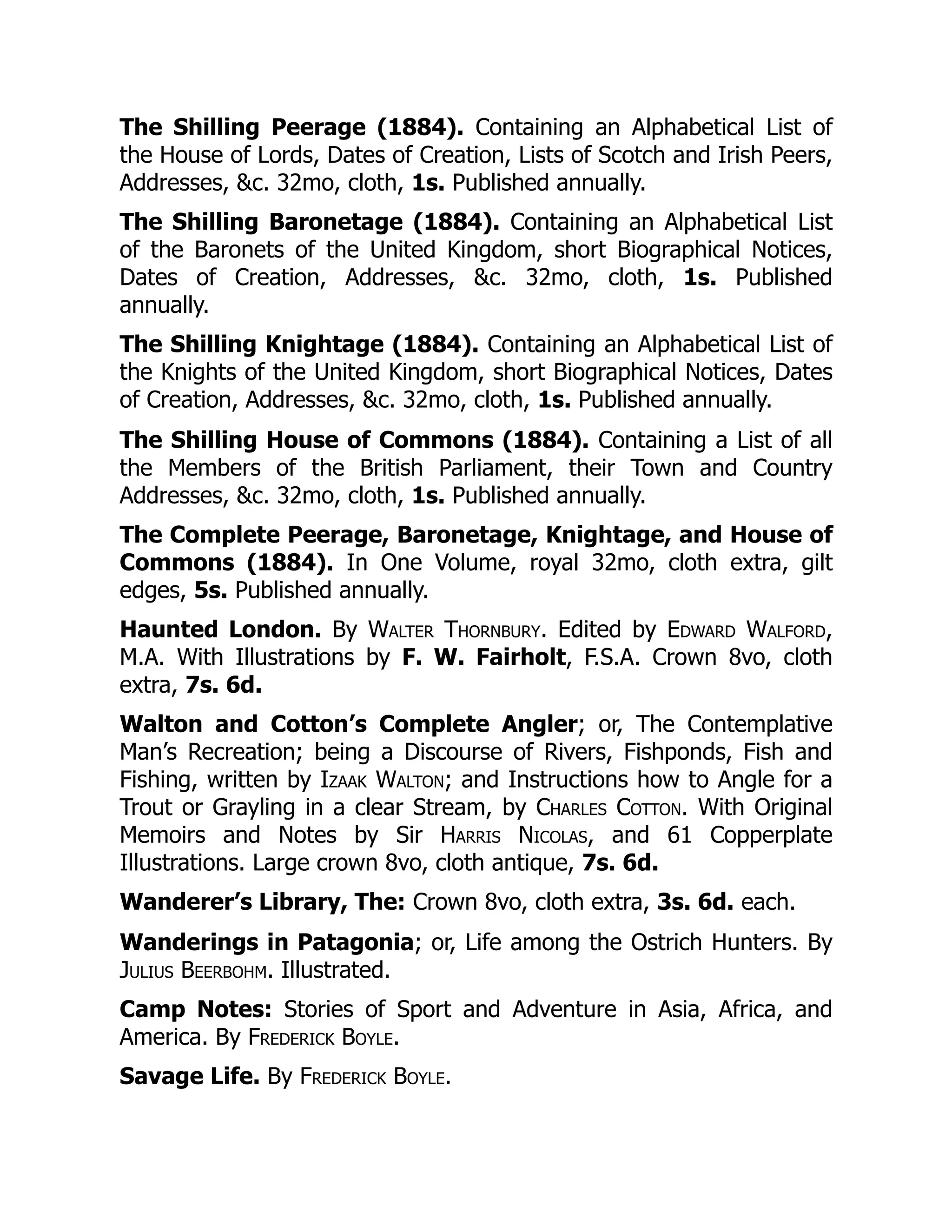 The Shilling Peerage (1884). Containing an Alphabetical List of
the House of Lords, Dates of Creation, Lists of Scotch and Irish Peers,
Addresses, &c. 32mo, cloth, 1s. Published annually.
The Shilling Baronetage (1884). Containing an Alphabetical List
of the Baronets of the United Kingdom, short Biographical Notices,
Dates of Creation, Addresses, &c. 32mo, cloth, 1s. Published
annually.
The Shilling Knightage (1884). Containing an Alphabetical List of
the Knights of the United Kingdom, short Biographical Notices, Dates
of Creation, Addresses, &c. 32mo, cloth, 1s. Published annually.
The Shilling House of Commons (1884). Containing a List of all
the Members of the British Parliament, their Town and Country
Addresses, &c. 32mo, cloth, 1s. Published annually.
The Complete Peerage, Baronetage, Knightage, and House of
Commons (1884). In One Volume, royal 32mo, cloth extra, gilt
edges, 5s. Published annually.
Haunted London. By Walter Thornbury. Edited by Edward Walford,
M.A. With Illustrations by F. W. Fairholt, F.S.A. Crown 8vo, cloth
extra, 7s. 6d.
Walton and Cotton’s Complete Angler; or, The Contemplative
Man’s Recreation; being a Discourse of Rivers, Fishponds, Fish and
Fishing, written by Izaak Walton; and Instructions how to Angle for a
Trout or Grayling in a clear Stream, by Charles Cotton. With Original
Memoirs and Notes by Sir Harris Nicolas, and 61 Copperplate
Illustrations. Large crown 8vo, cloth antique, 7s. 6d.
Wanderer’s Library, The: Crown 8vo, cloth extra, 3s. 6d. each.
Wanderings in Patagonia; or, Life among the Ostrich Hunters. By
Julius Beerbohm. Illustrated.
Camp Notes: Stories of Sport and Adventure in Asia, Africa, and
America. By Frederick Boyle.
Savage Life. By Frederick Boyle.
 