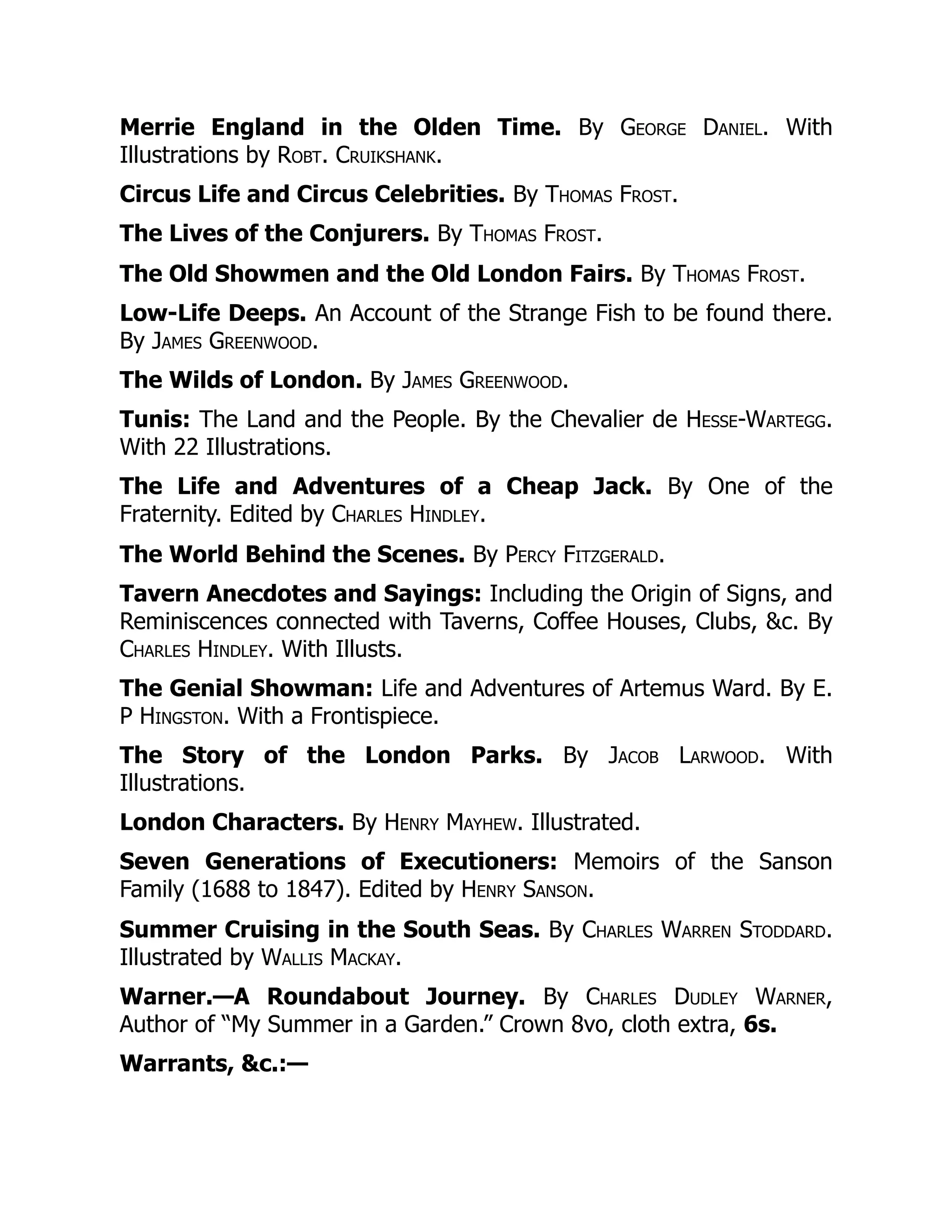 Merrie England in the Olden Time. By George Daniel. With
Illustrations by Robt. Cruikshank.
Circus Life and Circus Celebrities. By Thomas Frost.
The Lives of the Conjurers. By Thomas Frost.
The Old Showmen and the Old London Fairs. By Thomas Frost.
Low-Life Deeps. An Account of the Strange Fish to be found there.
By James Greenwood.
The Wilds of London. By James Greenwood.
Tunis: The Land and the People. By the Chevalier de Hesse-Wartegg.
With 22 Illustrations.
The Life and Adventures of a Cheap Jack. By One of the
Fraternity. Edited by Charles Hindley.
The World Behind the Scenes. By Percy Fitzgerald.
Tavern Anecdotes and Sayings: Including the Origin of Signs, and
Reminiscences connected with Taverns, Coffee Houses, Clubs, &c. By
Charles Hindley. With Illusts.
The Genial Showman: Life and Adventures of Artemus Ward. By E.
P Hingston. With a Frontispiece.
The Story of the London Parks. By Jacob Larwood. With
Illustrations.
London Characters. By Henry Mayhew. Illustrated.
Seven Generations of Executioners: Memoirs of the Sanson
Family (1688 to 1847). Edited by Henry Sanson.
Summer Cruising in the South Seas. By Charles Warren Stoddard.
Illustrated by Wallis Mackay.
Warner.—A Roundabout Journey. By Charles Dudley Warner,
Author of “My Summer in a Garden.” Crown 8vo, cloth extra, 6s.
Warrants, &c.:—
 