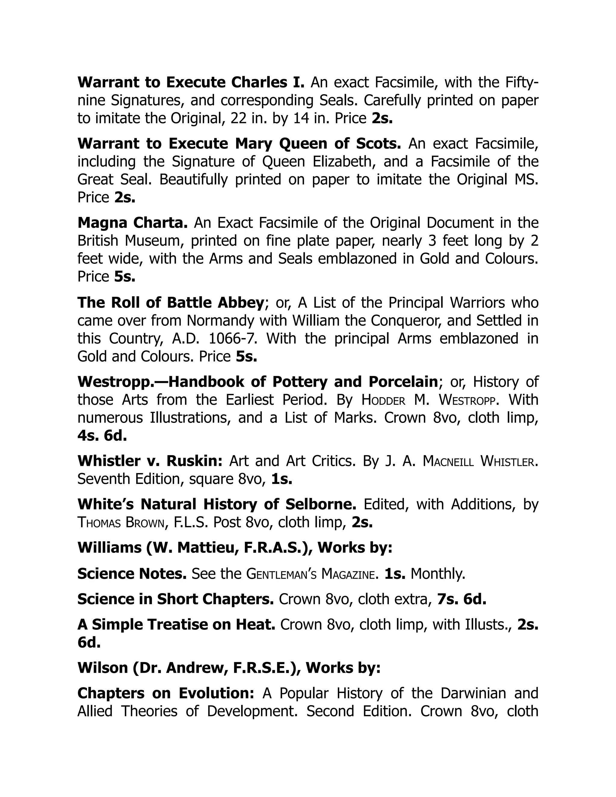 Warrant to Execute Charles I. An exact Facsimile, with the Fifty-
nine Signatures, and corresponding Seals. Carefully printed on paper
to imitate the Original, 22 in. by 14 in. Price 2s.
Warrant to Execute Mary Queen of Scots. An exact Facsimile,
including the Signature of Queen Elizabeth, and a Facsimile of the
Great Seal. Beautifully printed on paper to imitate the Original MS.
Price 2s.
Magna Charta. An Exact Facsimile of the Original Document in the
British Museum, printed on fine plate paper, nearly 3 feet long by 2
feet wide, with the Arms and Seals emblazoned in Gold and Colours.
Price 5s.
The Roll of Battle Abbey; or, A List of the Principal Warriors who
came over from Normandy with William the Conqueror, and Settled in
this Country, A.D. 1066-7. With the principal Arms emblazoned in
Gold and Colours. Price 5s.
Westropp.—Handbook of Pottery and Porcelain; or, History of
those Arts from the Earliest Period. By Hodder M. Westropp. With
numerous Illustrations, and a List of Marks. Crown 8vo, cloth limp,
4s. 6d.
Whistler v. Ruskin: Art and Art Critics. By J. A. Macneill Whistler.
Seventh Edition, square 8vo, 1s.
White’s Natural History of Selborne. Edited, with Additions, by
Thomas Brown, F.L.S. Post 8vo, cloth limp, 2s.
Williams (W. Mattieu, F.R.A.S.), Works by:
Science Notes. See the Gentleman’s Magazine. 1s. Monthly.
Science in Short Chapters. Crown 8vo, cloth extra, 7s. 6d.
A Simple Treatise on Heat. Crown 8vo, cloth limp, with Illusts., 2s.
6d.
Wilson (Dr. Andrew, F.R.S.E.), Works by:
Chapters on Evolution: A Popular History of the Darwinian and
Allied Theories of Development. Second Edition. Crown 8vo, cloth
 