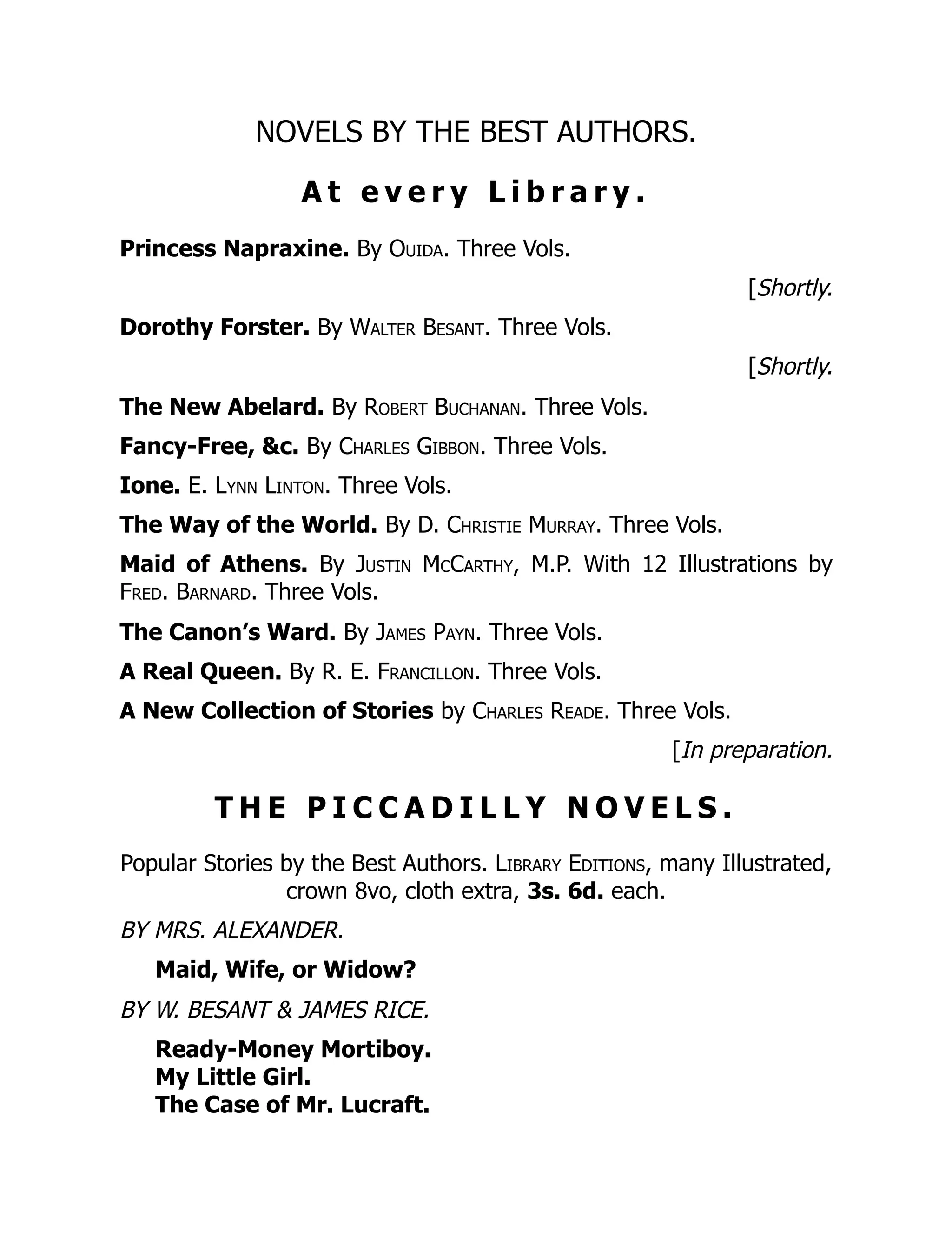 NOVELS BY THE BEST AUTHORS.
A t e v e r y L i b r a r y .
Princess Napraxine. By Ouida. Three Vols.
[Shortly.
Dorothy Forster. By Walter Besant. Three Vols.
[Shortly.
The New Abelard. By Robert Buchanan. Three Vols.
Fancy-Free, &c. By Charles Gibbon. Three Vols.
Ione. E. Lynn Linton. Three Vols.
The Way of the World. By D. Christie Murray. Three Vols.
Maid of Athens. By Justin McCarthy, M.P. With 12 Illustrations by
Fred. Barnard. Three Vols.
The Canon’s Ward. By James Payn. Three Vols.
A Real Queen. By R. E. Francillon. Three Vols.
A New Collection of Stories by Charles Reade. Three Vols.
[In preparation.
T H E P I C C A D I L L Y N O V E L S .
Popular Stories by the Best Authors. Library Editions, many Illustrated,
crown 8vo, cloth extra, 3s. 6d. each.
BY MRS. ALEXANDER.
Maid, Wife, or Widow?
BY W. BESANT & JAMES RICE.
Ready-Money Mortiboy.
My Little Girl.
The Case of Mr. Lucraft.
 