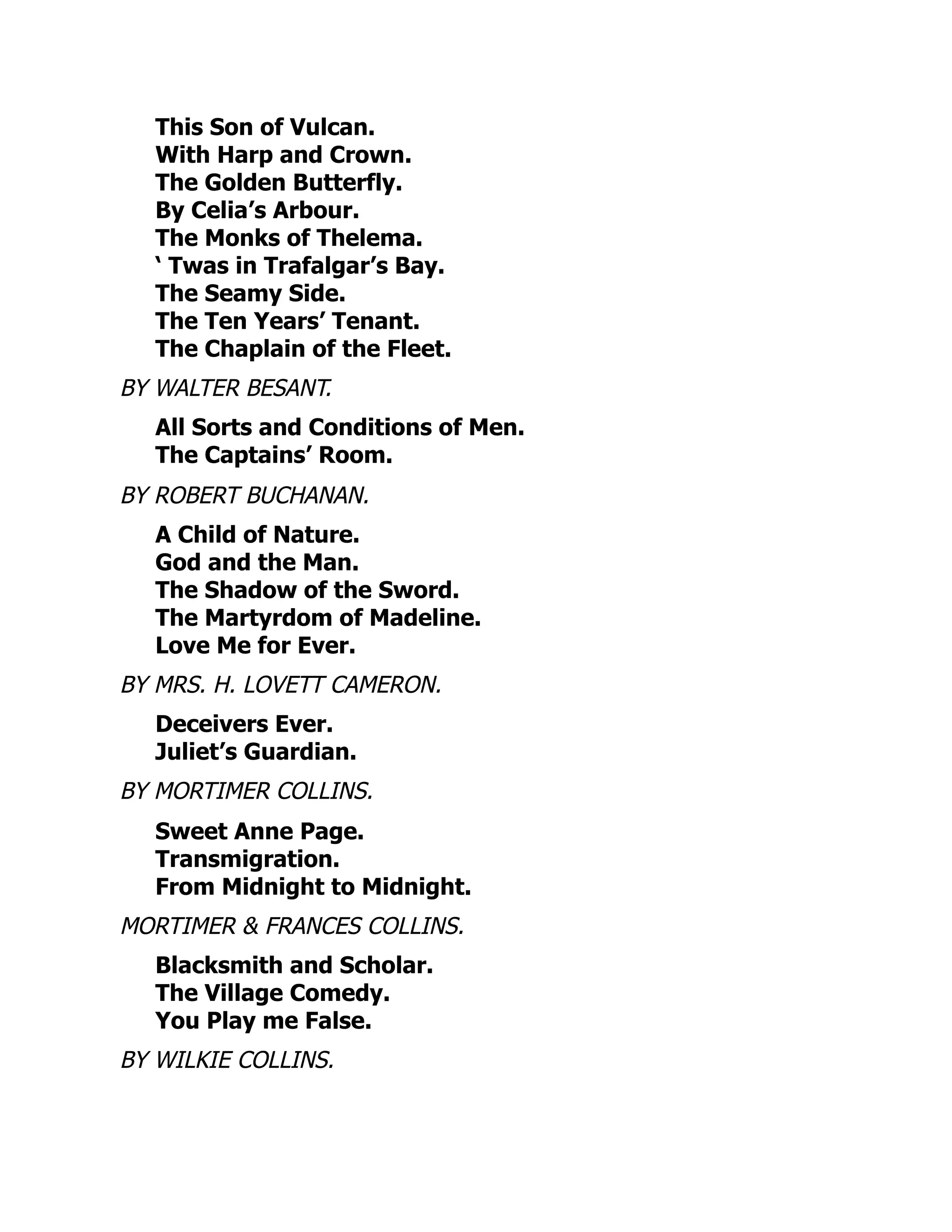 This Son of Vulcan.
With Harp and Crown.
The Golden Butterfly.
By Celia’s Arbour.
The Monks of Thelema.
‘ Twas in Trafalgar’s Bay.
The Seamy Side.
The Ten Years’ Tenant.
The Chaplain of the Fleet.
BY WALTER BESANT.
All Sorts and Conditions of Men.
The Captains’ Room.
BY ROBERT BUCHANAN.
A Child of Nature.
God and the Man.
The Shadow of the Sword.
The Martyrdom of Madeline.
Love Me for Ever.
BY MRS. H. LOVETT CAMERON.
Deceivers Ever.
Juliet’s Guardian.
BY MORTIMER COLLINS.
Sweet Anne Page.
Transmigration.
From Midnight to Midnight.
MORTIMER & FRANCES COLLINS.
Blacksmith and Scholar.
The Village Comedy.
You Play me False.
BY WILKIE COLLINS.
 